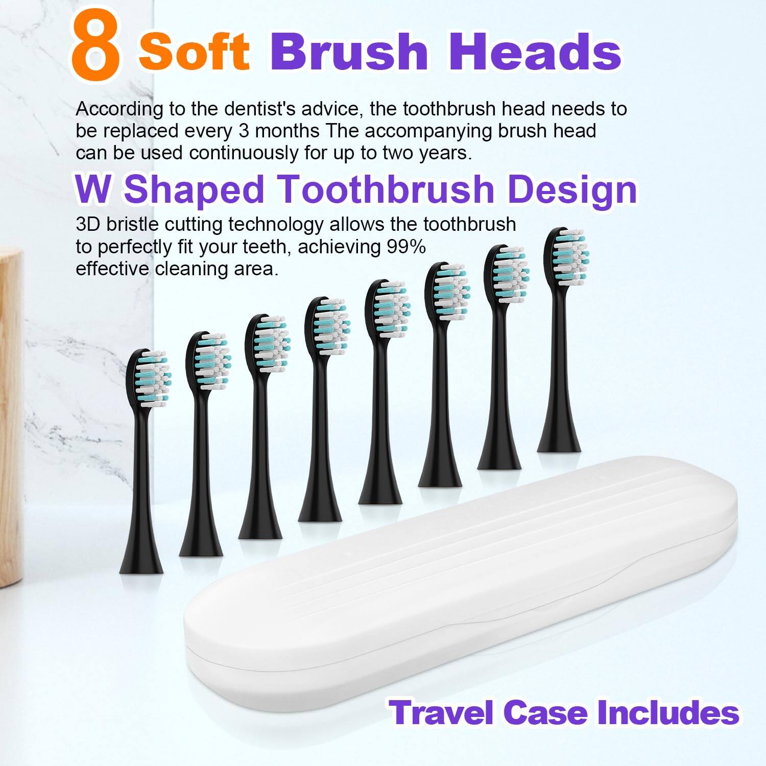 8 Soft Brush Heads  
According to the dentist's advice, the toothbrush head needs to be replaced every 3 months. The accompanying brush head can be used continuously for up to two years.  

W Shaped Toothbrush Design  
3D bristle cutting technology allows the toothbrush to perfectly fit your teeth, achieving 99% effective cleaning area.  

Travel Case Includes