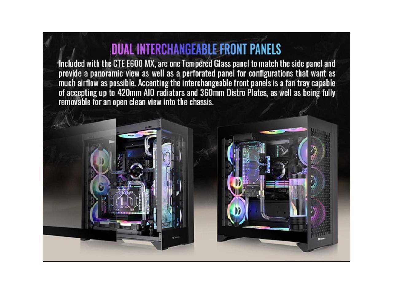 DUAL INTERCHANGEABLE FRONT PANELS

Included with the CTE E600 MX, are one Tempered Glass panel to match the side panel and provide a panoramic view as well as a perforated panel for configurations that want as much airflow as possible. Accenting the interchangeable front panels is a fan tray capable of accepting up to 420mm AIO radiators and 360mm Distro Plates, as well as being fully removable for an open clean view into the chassis.