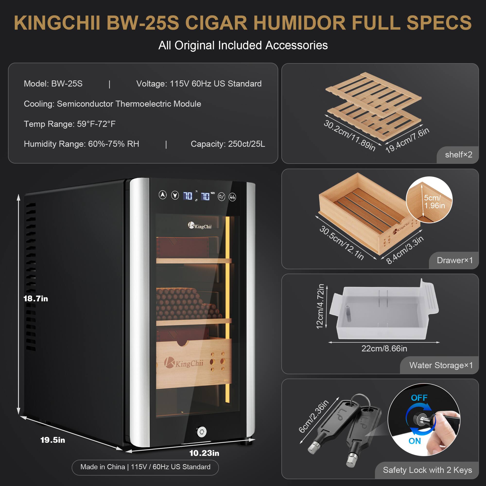 KINGCHII BW-25S CIGAR HUMIDOR FULL SPECS  
All Original Included Accessories

Model: BW-25S

Voltage: 115V 60Hz US Standard  
Cooling: Semiconductor Thermoelectric Module  
Temp Range: 59°F-72°F  
Humidity Range: 60%-75% RH  
Capacity: 250ct/25L

Shelfx2:  
30.2cm/11.89in x 19.4cm/7.6in

Drawerx1:  
30.5cm/11.96in x 8.4cm/3.3in

Water Storagex1:  
12cm/4.72in x 22cm/8.66in

Made in China | 115V/60Hz US Standard  
Safety Lock with 2 Keys