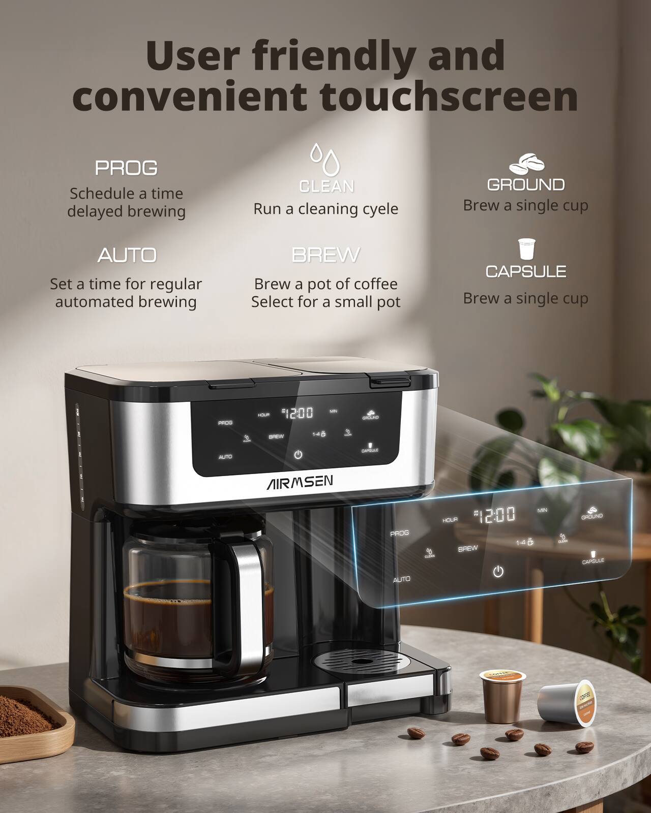 User friendly and convenient touchscreen

- PROG: Schedule a time delayed brewing
- AUTO: Set a time for regular automated brewing
- BREW: Brew a pot of coffee (Select for a small pot)
- CLEAN: Run a cleaning cycle
- GROUND: Brew a single cup
- CAPSULE: Brew a single cup

AIRMSEN

12:00

HOUR 14

MIN