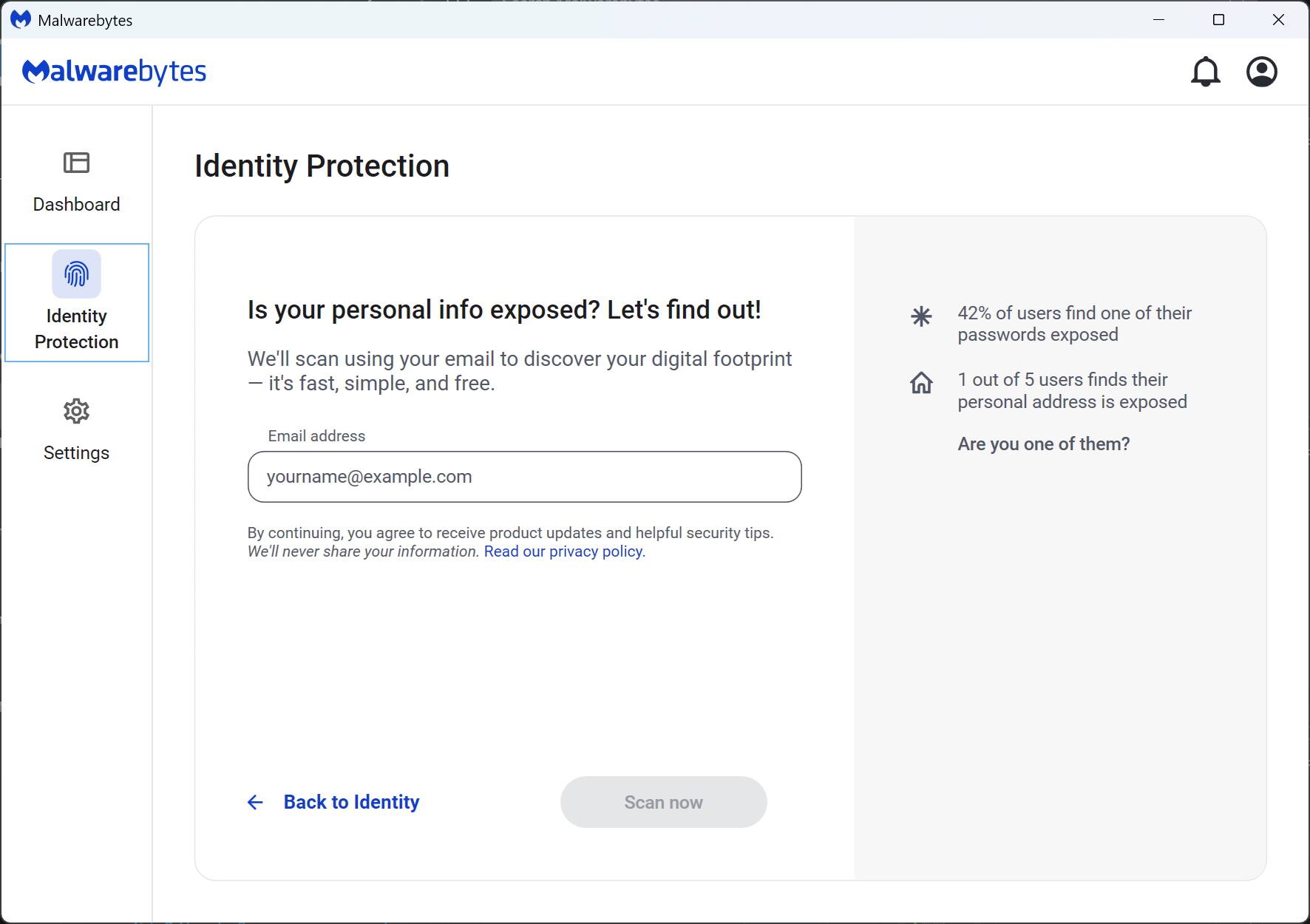 Malwarebytes

Identity Protection

Is your personal info exposed? Let's find out!

We'll scan using your email to discover your digital footprint — it's fast, simple, and free.

Email address
yourname@example.com

By continuing, you agree to receive product updates and helpful security tips. We'll never share your information. Read our privacy policy.

Back to Identity

Scan now

42% of users find one of their passwords exposed

1 out of 5 users finds their personal address is exposed

Are you one of them?