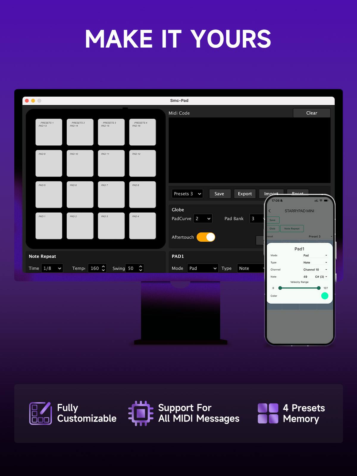 MAKE IT YOURS

Smc-Pad Midi Code Clear

IWENETS PO PSETS PADS - 2E5819 PA315 1 S PADT - PDS PAD 2S1 11 PO I1S 20S POT 2218

Presets 3 Save Export Impos 17:08 a PO1 PO1 PADS PROLA Globe PadCurve 2 Pad Bank E STARRYPAD MIN MINI Sad G NOM Repeal Aftertouch

Preset a Note Repeat Time 1/8 Temp 160 Swing 50

PAD1 Mode Pad Type Note Mude Tupe Channel Pad1 Pad Note Channel 10 - Sote a Veleity Range CH d + 100 Caler

Fully Customizable Support For All MIDI Messages 4 Presets Memory