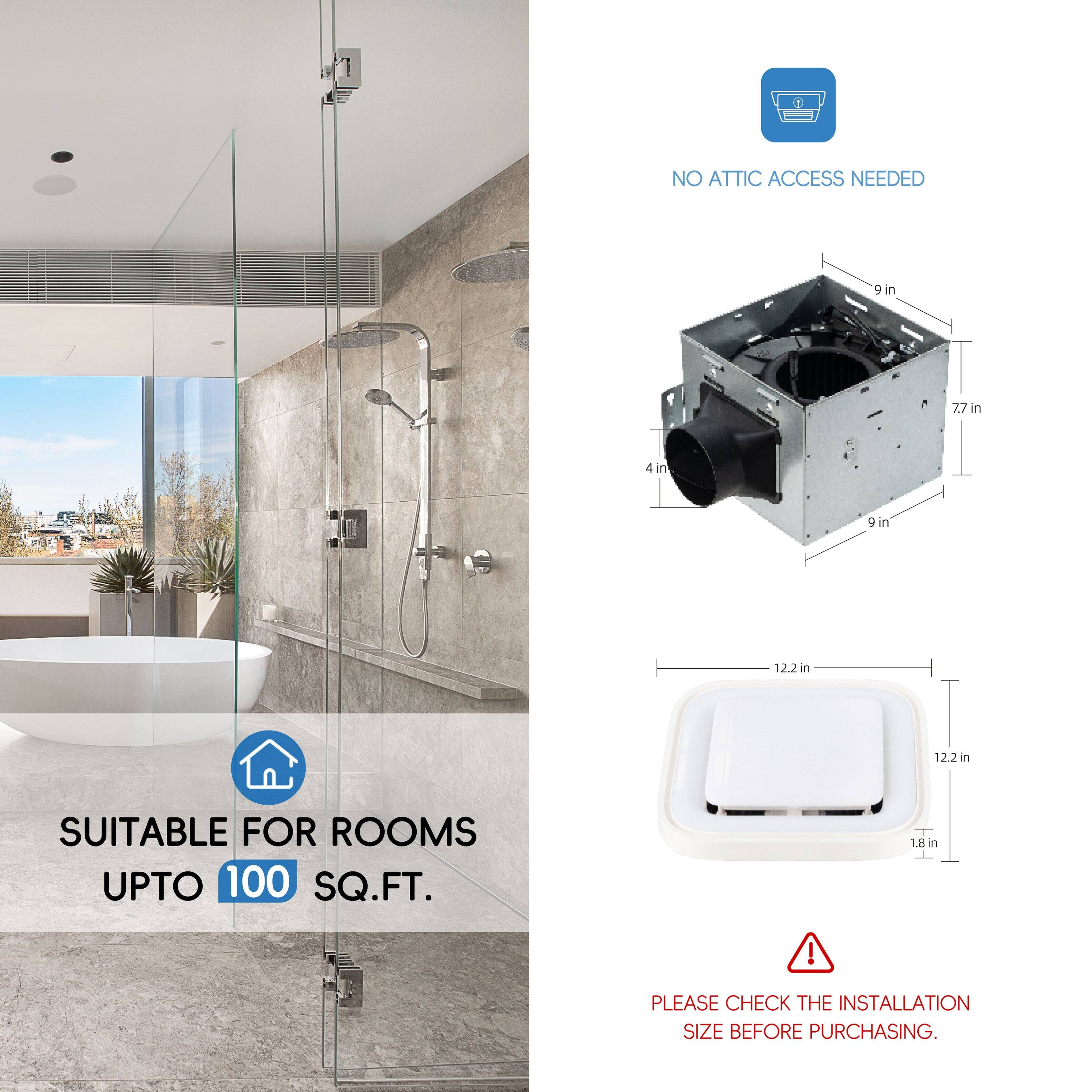 NO ATTIC ACCESS NEEDED

4 in, 7.7 in, 9 in, 12.2 in, 12.2 in

SUITABLE FOR ROOMS UPTO 100 SQ.FT.

1.8 in

PLEASE CHECK THE INSTALLATION SIZE BEFORE PURCHASING.