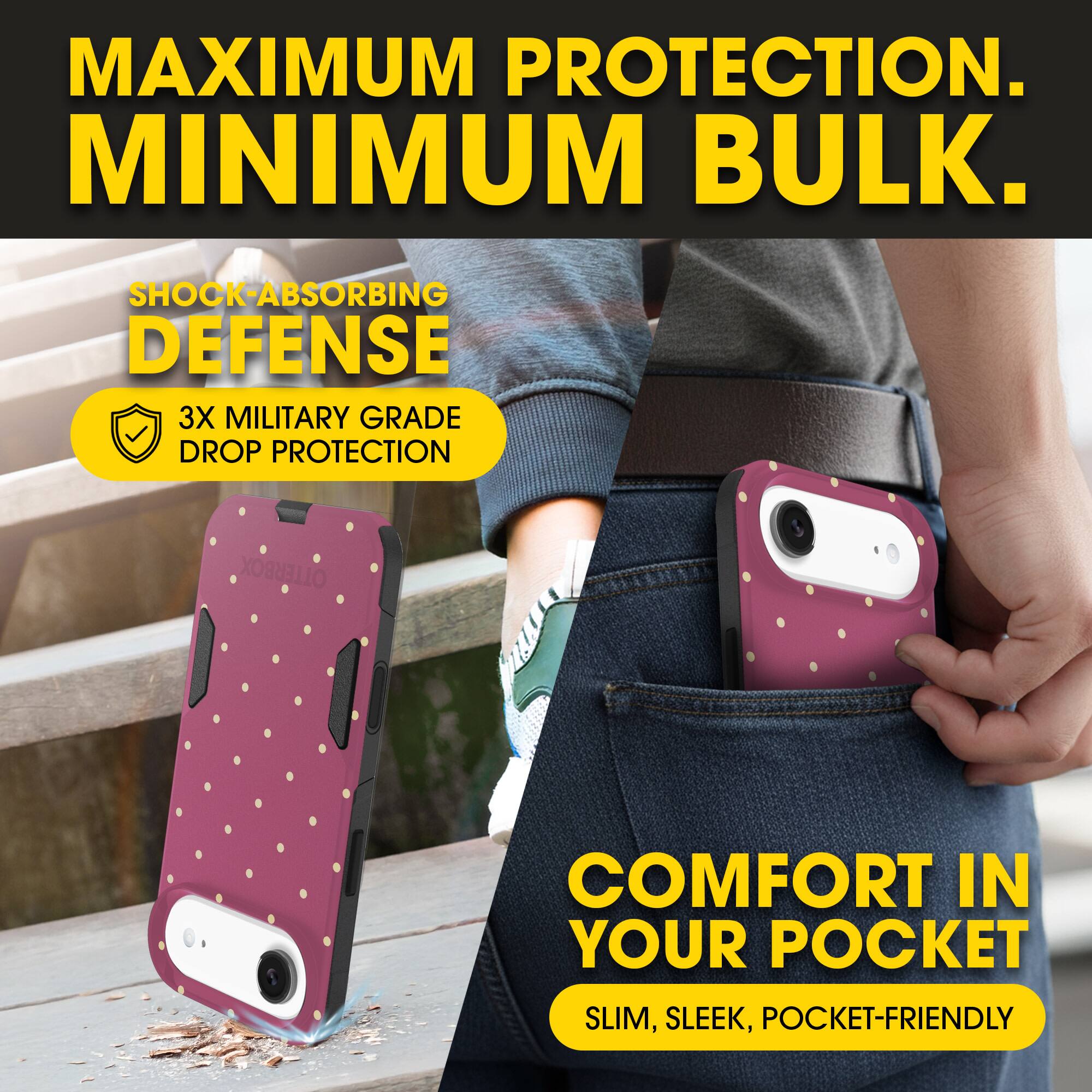 MAXIMUM PROTECTION.  
MINIMUM BULK.

SHOCK-ABSORBING DEFENSE  
3X MILITARY GRADE DROP PROTECTION

COMFORT IN YOUR POCKET  
SLIM, SLEEK, POCKET-FRIENDLY