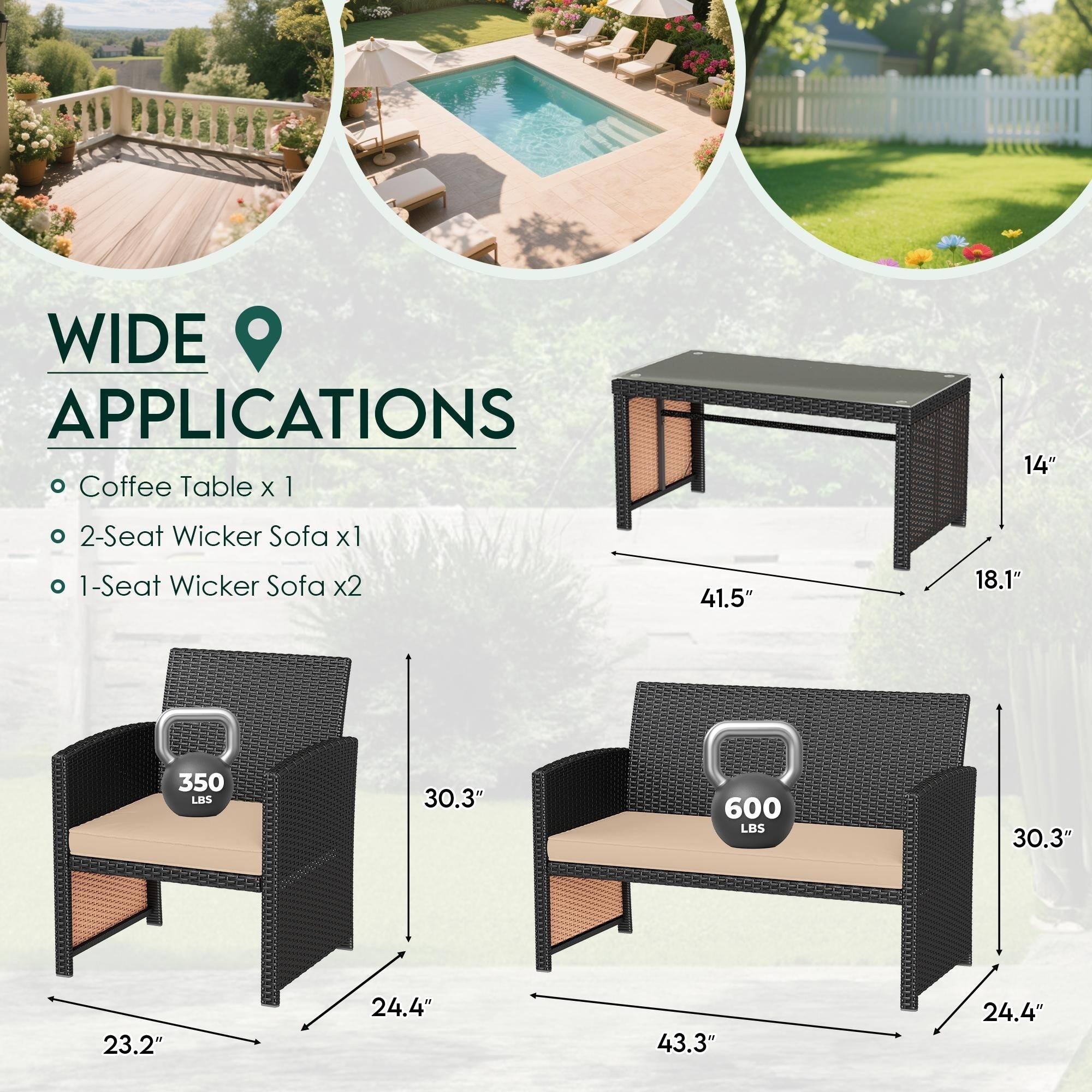 WIDE APPLICATIONS

- Coffee Table x 1
- 2-Seat Wicker Sofa x 1
- 1-Seat Wicker Sofa x 2

Dimensions:
- Coffee Table: 41.5" x 18.1" x 14"
- 2-Seat Wicker Sofa: 30.3" x 24.4" x 350 LBS
- 1-Seat Wicker Sofa: 30.3" x 24.4" x 43.3" x 600 LBS