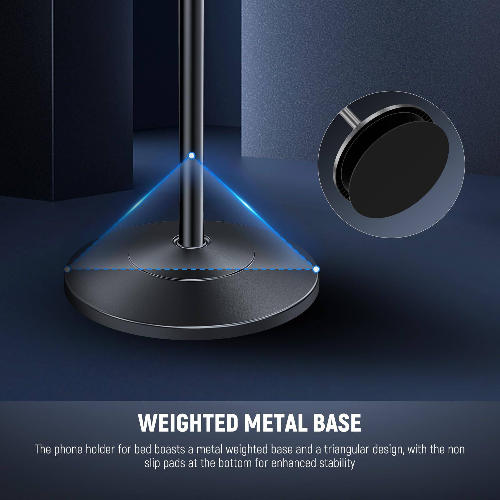 WEIGHTED METAL BASE

The phone holder for bed boasts a metal weighted base and a triangular design, with the non slip pads at the bottom for enhanced stability.