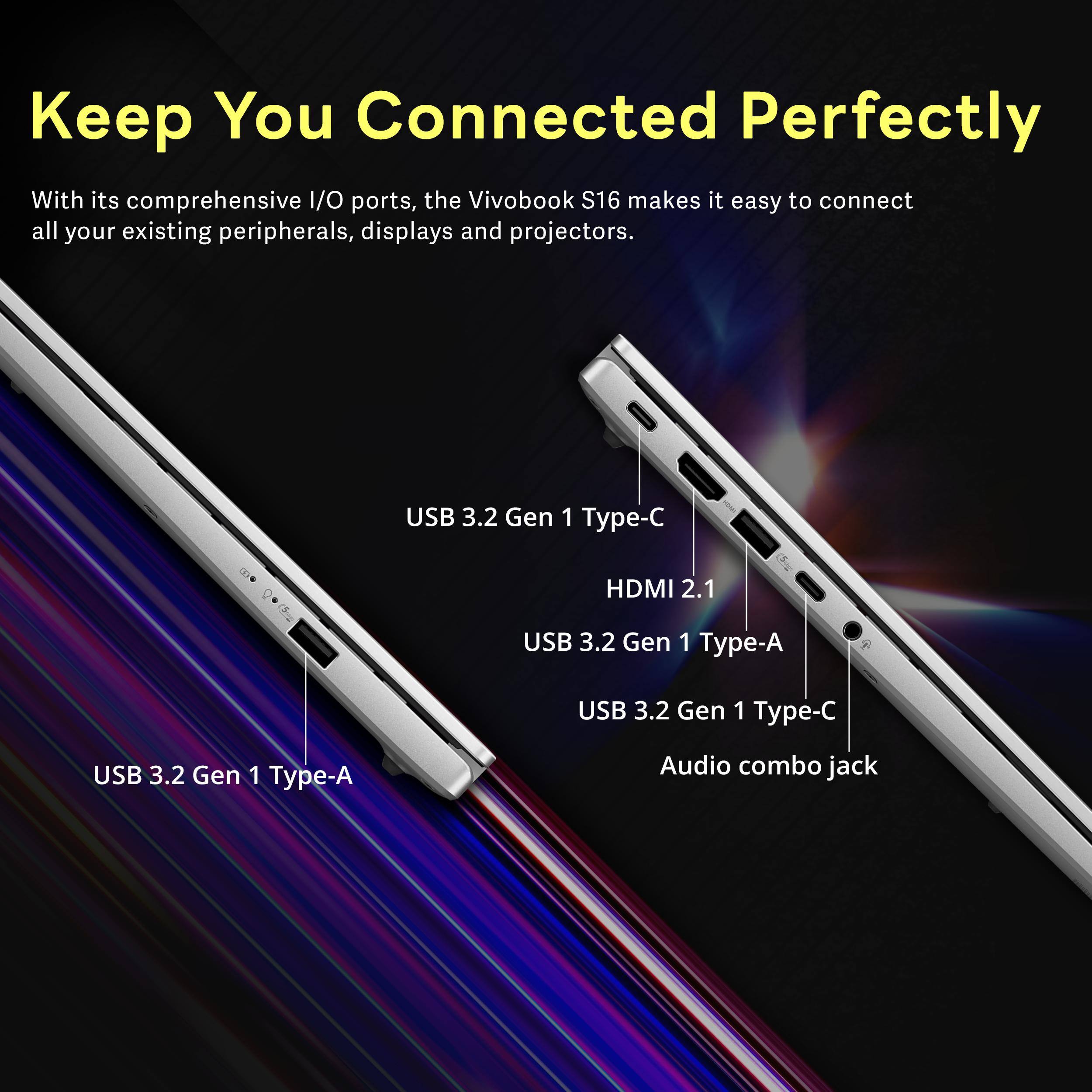 Keep You Connected Perfectly

With its comprehensive I/O ports, the VivoBook S16 makes it easy to connect all your existing peripherals, displays and projectors.

- USB 3.2 Gen 1 Type-C
- HDMI 2.1
- USB 3.2 Gen 1 Type-A
- USB 3.2 Gen 1 Type-C
- Audio combo jack