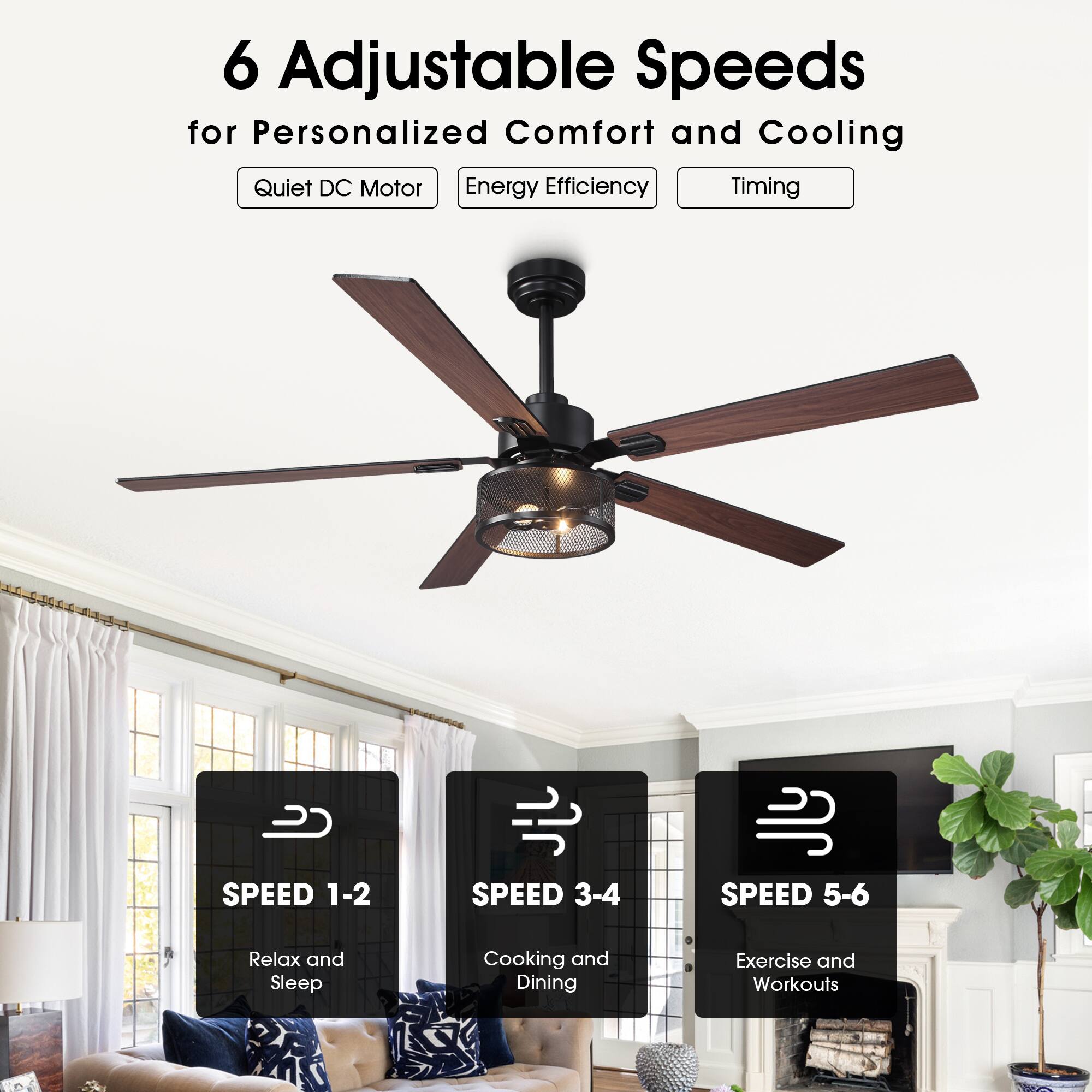 6 Adjustable Speeds for Personalized Comfort and Cooling

- Quiet DC Motor
- Energy Efficiency
- Timing

SPEED 1-2: Relax and Sleep

SPEED 3-4: Cooking and Dining

SPEED 5-6: Exercise and Workouts