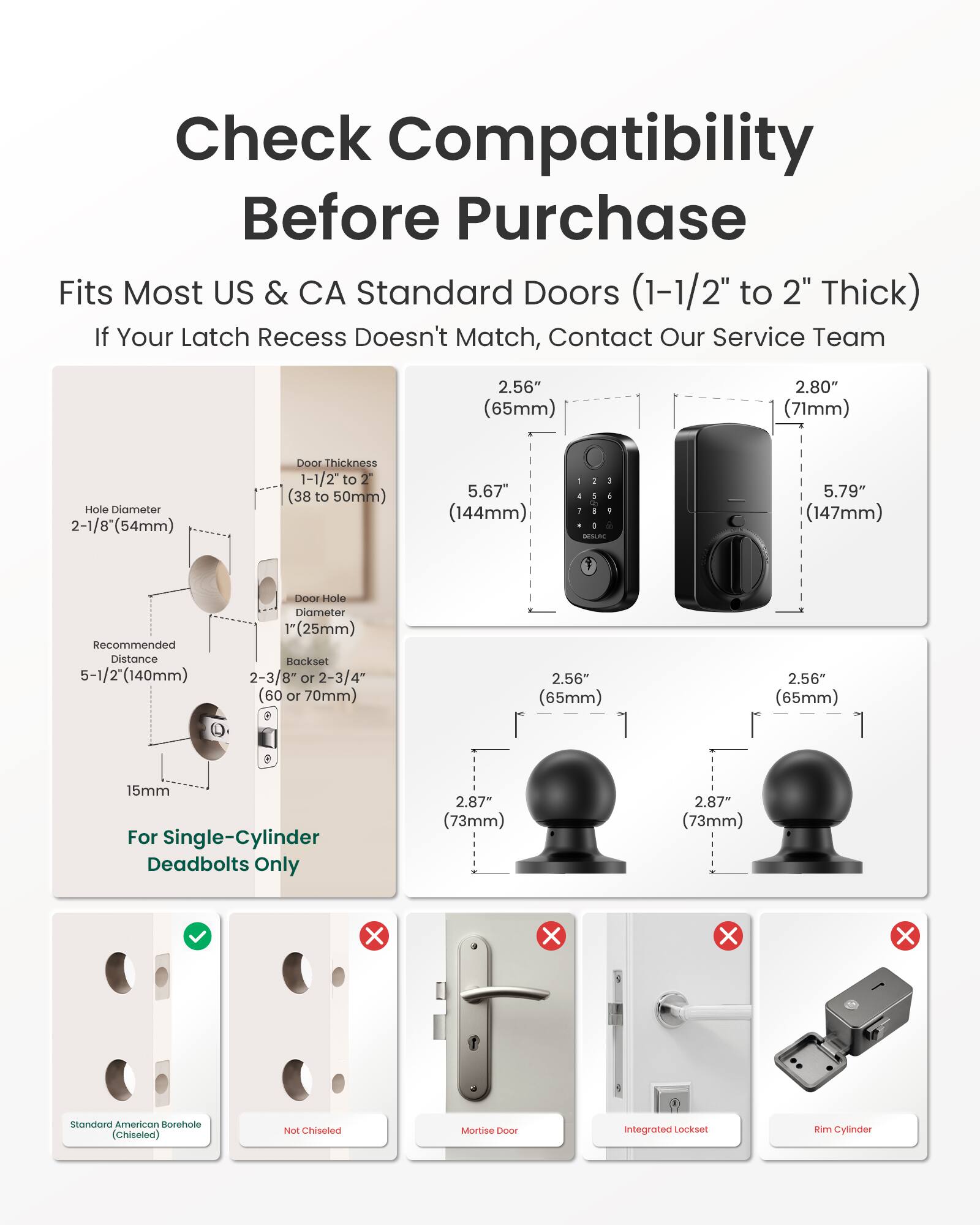 Check Compatibility Before Purchase  
Fits Most US & CA Standard Doors (1-1/2" to 2" Thick)  
If Your Latch Recess Doesn't Match, Contact Our Service Team  

2.56" (65mm)  
2.80" (71mm)  
Hole Diameter 2-1/8" (54mm)  
Door Thickness 1-1/2" to (38 to 50mm)  
5.67" (144mm)  
- 1 J 1 0 DESLAC  
5.79" (147mm)  
Recommended Distance 5-1/2" (140mm)  
Door Hole Diameter (25mm) Backset 2-3/8" or 2-3/4" (60 or 70mm)  
2.56" (65mm)  
2.56" (65mm)  
15mm For Single-Cylinder Deadbolts Only  
2.87" (73mm)  
2.87" (73mm)  

Standard American Borehole (Chiseled)  
Not Ch