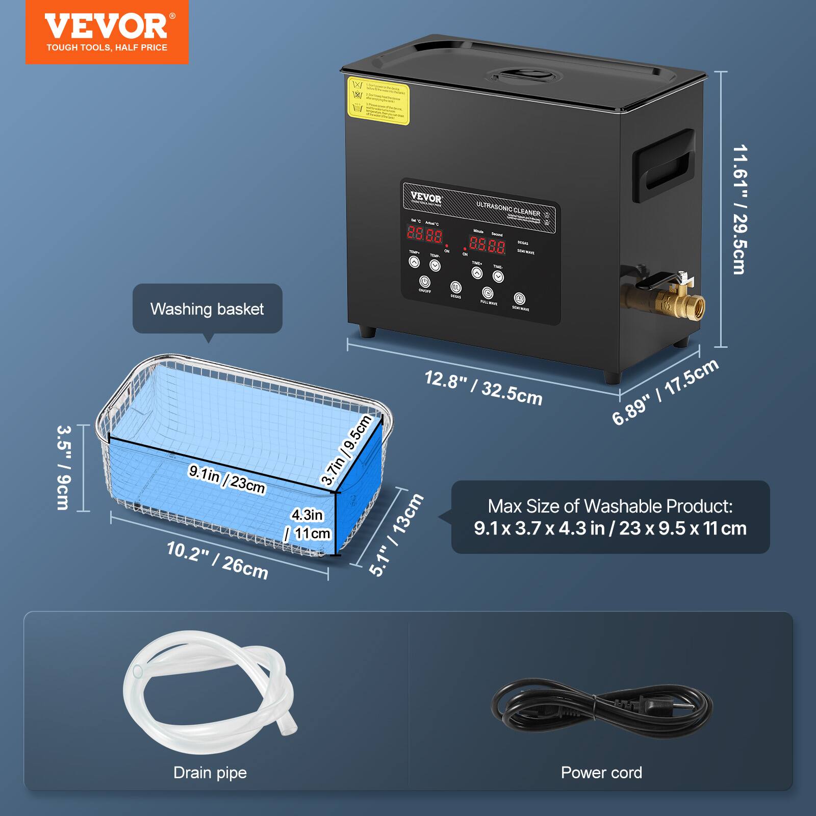 VEVOR TOUGH TOOLS, HALF PRICE

VEVOR ULTRASONIC CLEANER

Washing basket

11.61" / 29.5cm
12.8" / 32.5cm
6.89"
3.5" / 9cm
9.1in / 23cm
3.7in / 9.5cm
Max Size of Washable Product: 9.1 x 3.7 x 4.3 in / 23 X 9.5 X 11 cm
10.2"
5.1"
26cm
Drain pipe
Power cord