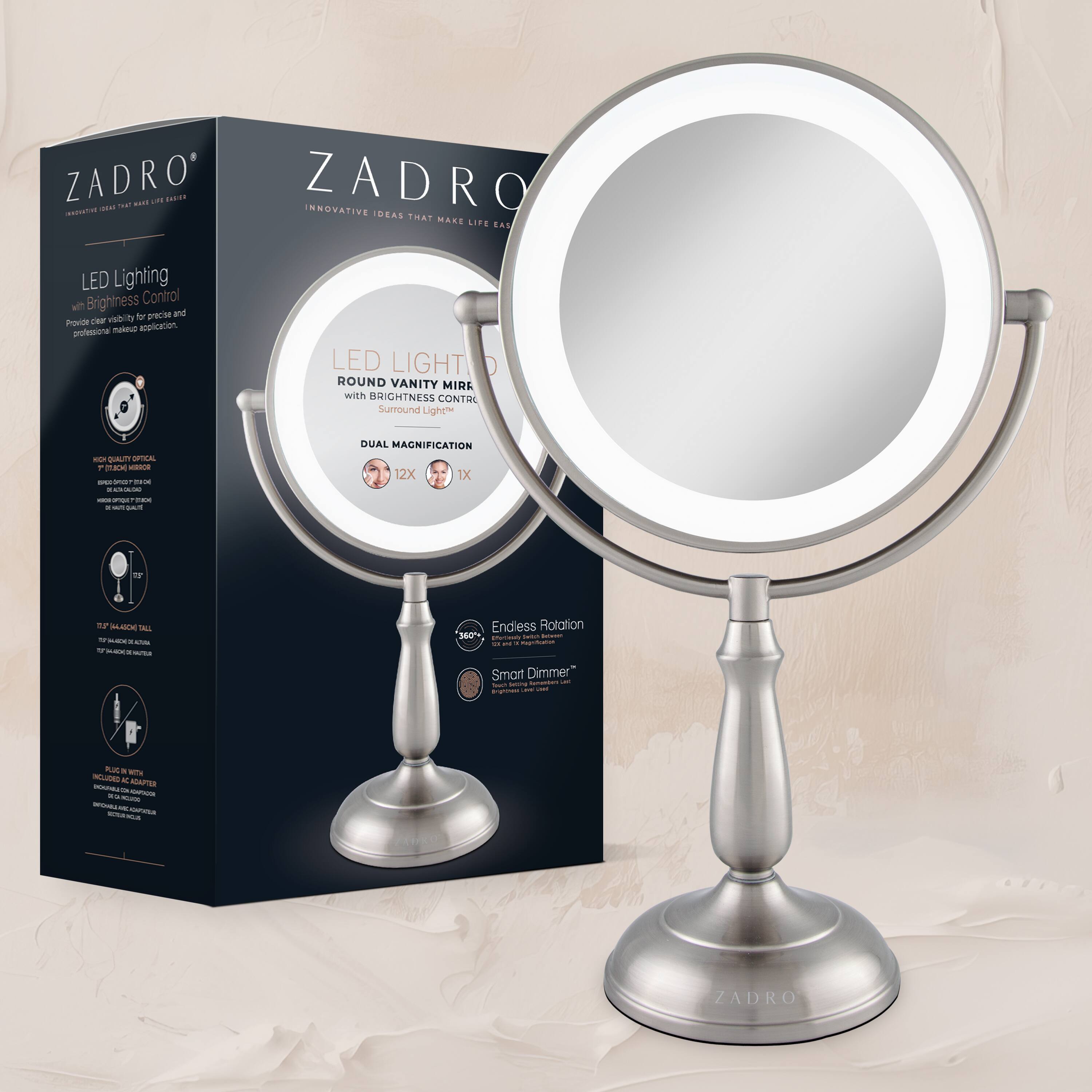 ZADRO  
INNOVATIVE IDEAS THAT MAKE LIFE EASY  

LED Lighting with Brightness Control  
Provide clear visibility for precise and professional makeup application.  

LED LIGHT ROUND VANITY MIRROR with BRIGHTNESS CONTROL Surround Light  

DUAL MAGNIFICATION  
12X 1X  

Endless Rotation 360°  

Smart Dimmer  

HIGH QUALITY OPTICAL GLASS MIRROR  
100% OPTICAL GLASS  
NO DISTORTION  
NO COLOR SHIFT  

IP44 WATER TELL  
IP44 WATER TELL  
IP44 WATER TELL  

PLUG & PLAY  
INCORPORATED DIMMER  
BRIGHTNESS CONTROL  

ZADRO