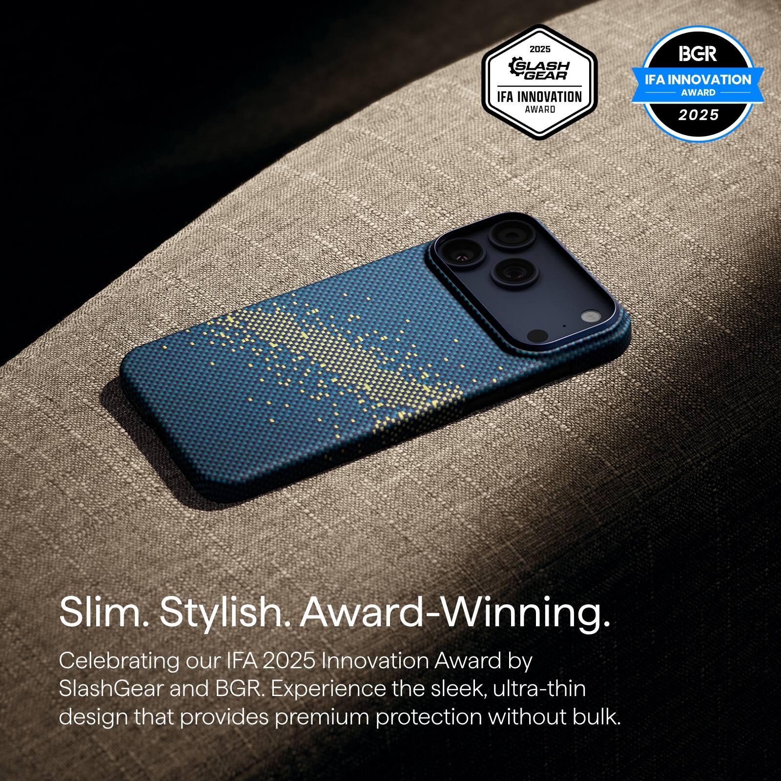 2025 SLASH GEAR IFA INNOVATION AWARD  
BGR IFA INNOVATION AWARD 2025  

Slim. Stylish. Award-Winning.  

Celebrating our IFA 2025 Innovation Award by SlashGear and BGR. Experience the sleek, ultra-thin design that provides premium protection without bulk.