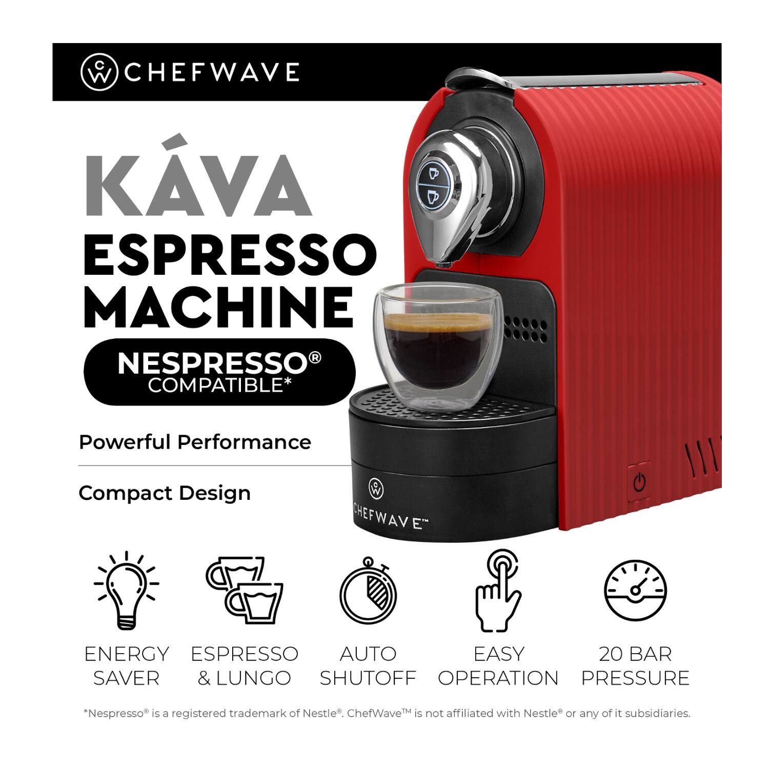 **ChefWave Káva Espresso Machine**

- **Nespresso® Compatible**
- Powerful Performance
- Compact Design

**Features:**
- Energy Saver
- Espresso & Lungo
- Auto Shutoff
- Easy Operation
- 20 Bar Pressure

*Nespresso® is a registered trademark of Nestlé®. ChefWave™ is not affiliated with Nestlé® or any of its subsidiaries.