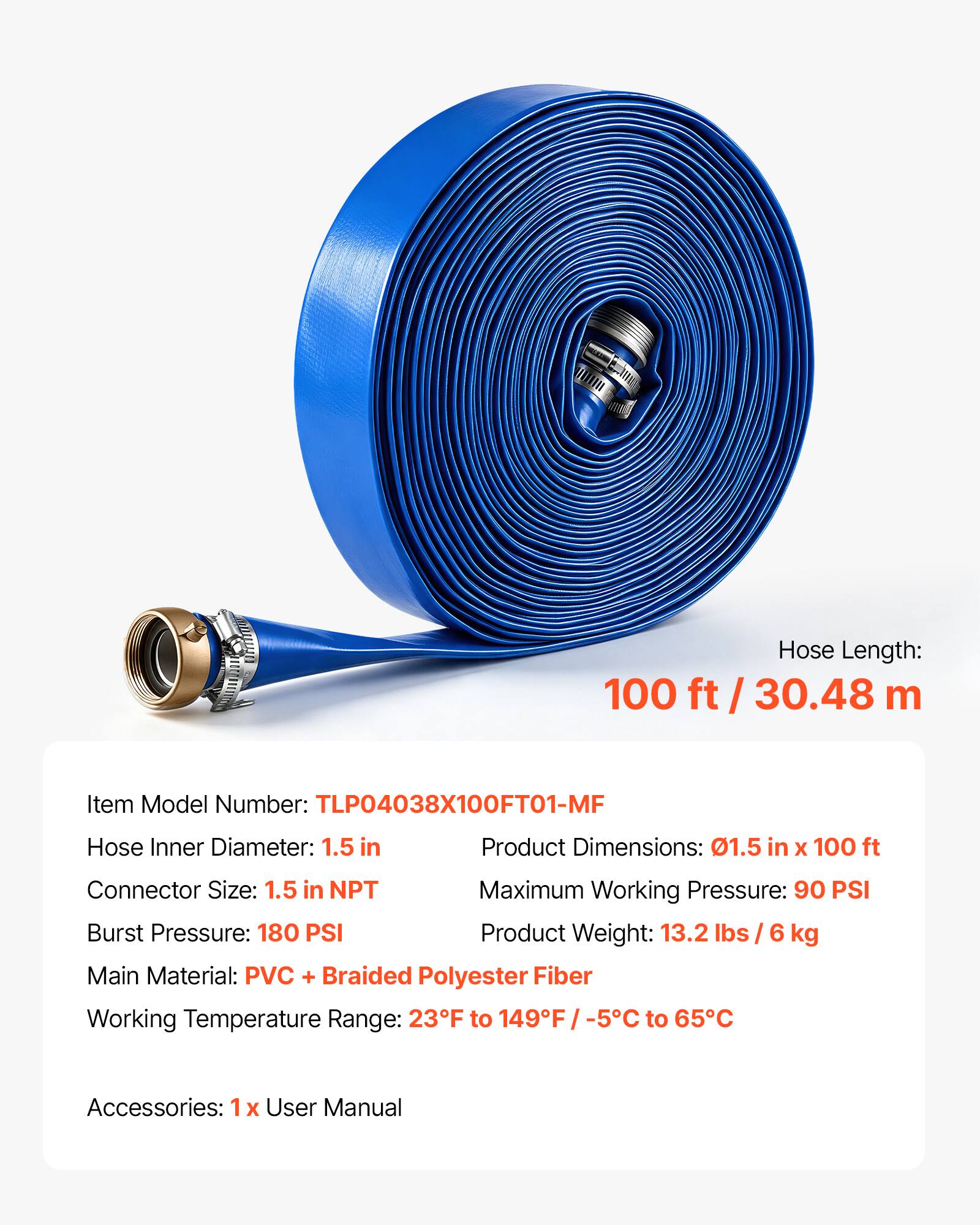Hose Length: 100 ft / 30.48 m

Item Model Number: TLP04038X100FT01-MF

Hose Inner Diameter: 1.5 in

Product Dimensions: 01.5 in X 100 ft

Connector Size: 1.5 in NPT

Maximum Working Pressure: 90 PSI

Burst Pressure: 180 PSI

Product Weight: 13.2 lbs / 6 kg

Main Material: PVC + Braided Polyester Fiber

Working Temperature Range: 23°F to 149°F / -5°C to 65°C

Accessories: 1x User Manual
