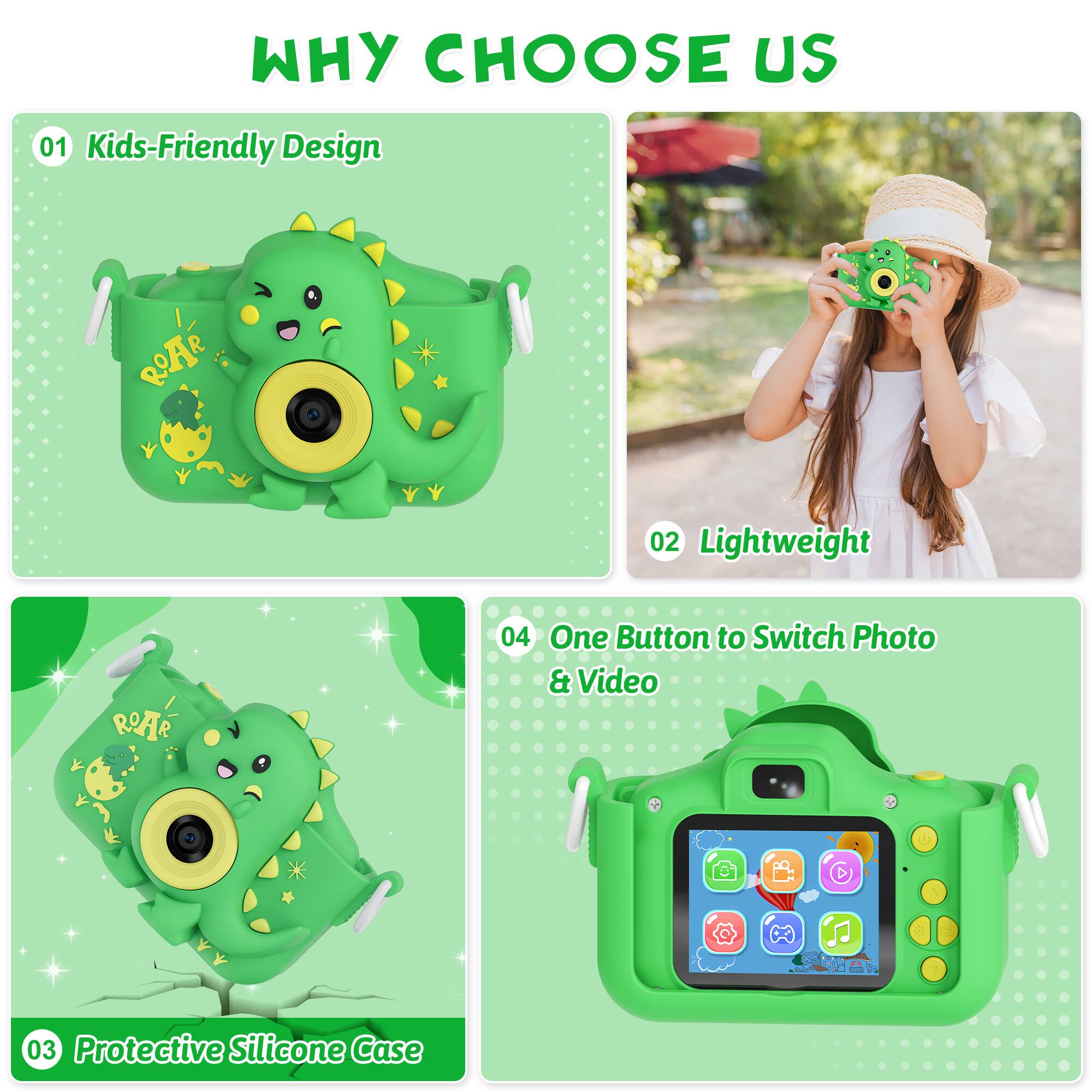 Why Choose Us:
01 Kids-Friendly Design: ROAR
02 Lightweight: ROAR
04 One Button to Switch Photo & Video: ROAR
03 Protective Silicone Case: ROAR