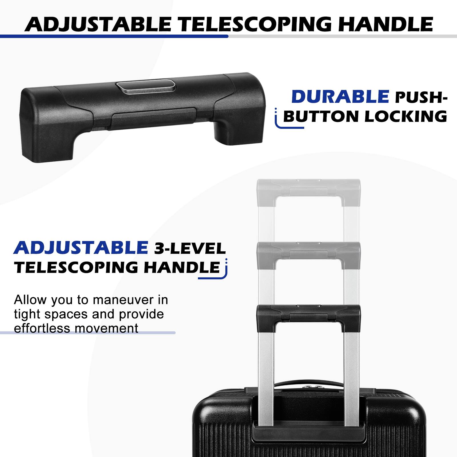 ADJUSTABLE TELESCOPING HANDLE

DURABLE PUSH-BUTTON LOCKING

ADJUSTABLE 3-LEVEL TELESCOPING HANDLE

Allow you to maneuver in tight spaces and provide effortless movement