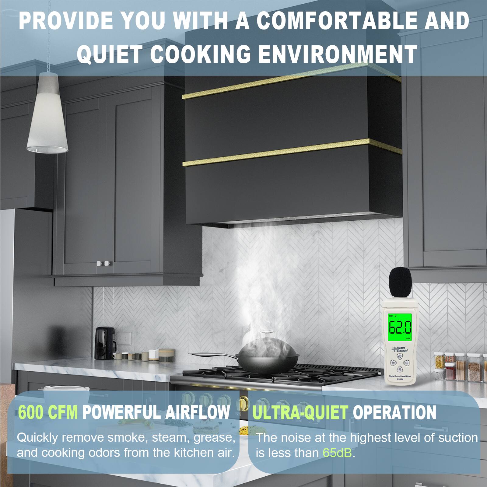 PROVIDE YOU WITH A COMFORTABLE AND QUIET COOKING ENVIRONMENT

600 CFM POWERFUL AIRFLOW
Quickly remove smoke, steam, grease, and cooking odors from the kitchen air.

ULTRA-QUIET OPERATION
The noise at the highest level of suction is less than 65dB.