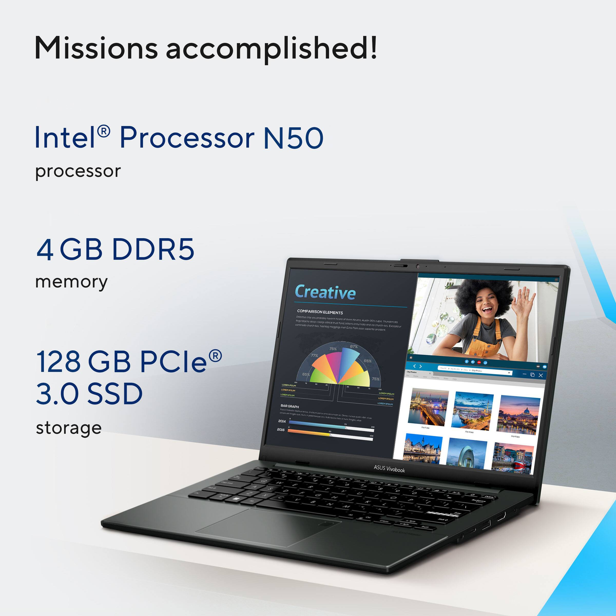 Missions accomplished!

Intel® Processor N50 processor

4 GB DDR5 memory

128 GB PCIe® 3.0 SSD storage

ASUS VivoBook