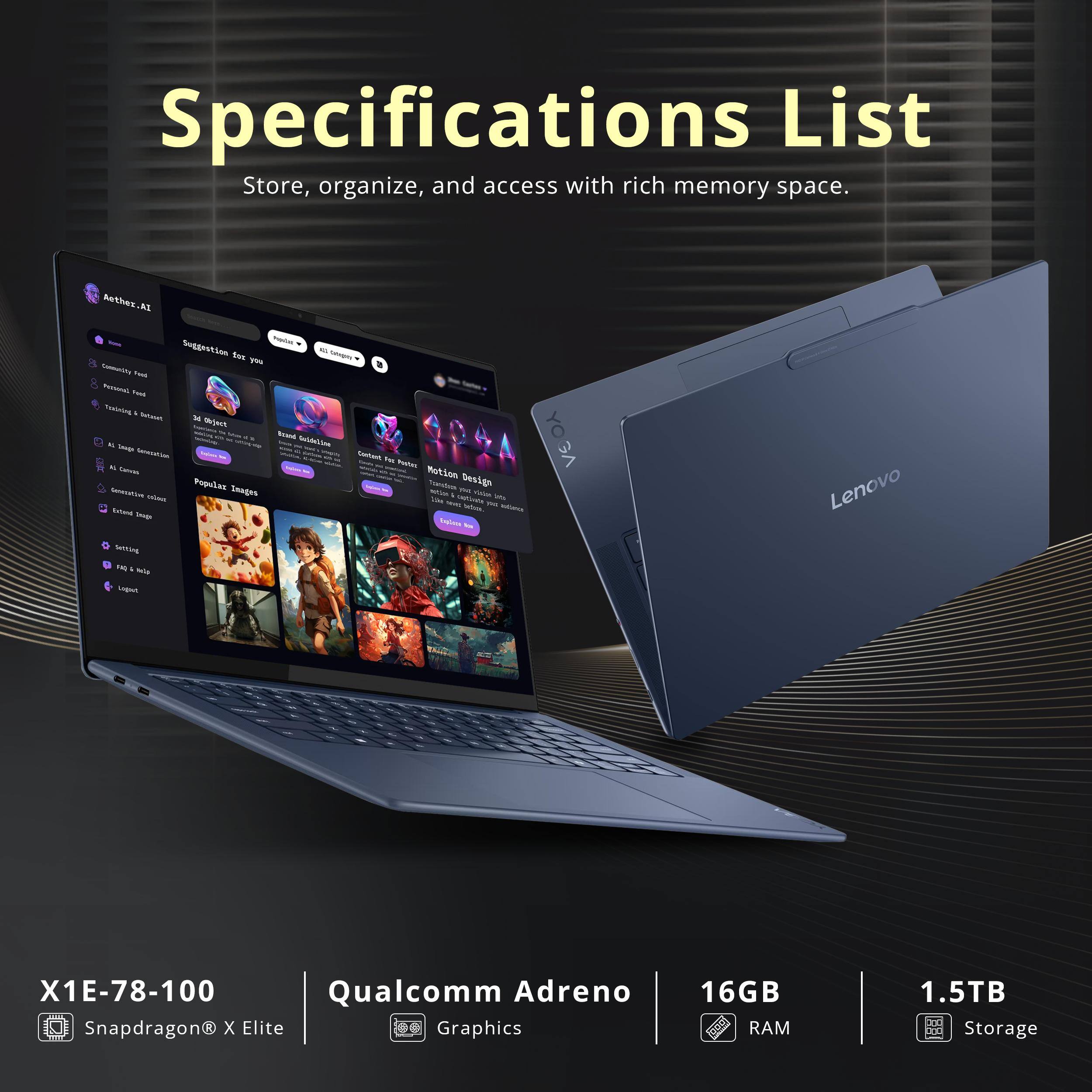 Specifications List  
Store, organize, and access with rich memory space.

- X1E-78-100  
- Qualcomm Adreno  
- 16GB RAM  
- 1.5TB Storage  
- Snapdragon X Elite Graphics