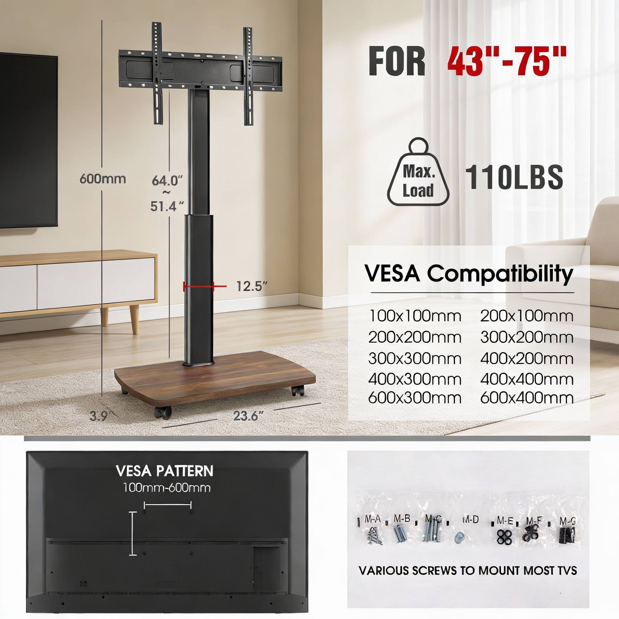 FOR 43"-75"  
600mm  
64.0"  
51.4"  
Max. 110LBS Load  
12.5"  
VESPA Compatibility  
100x100mm  
200x100mm  
200x200mm  
300x200mm  
300x300mm  
400x200mm  
400x300mm  
400x400mm  
600x300mm  
600x400mm  
VESPA PATTERN  
100mm-600mm  
M-A  
M-B  
M  
M-D  
M-E  
I  
M-F  
M-G  
VARIOUS SCREWS TO MOUNT MOST TVS