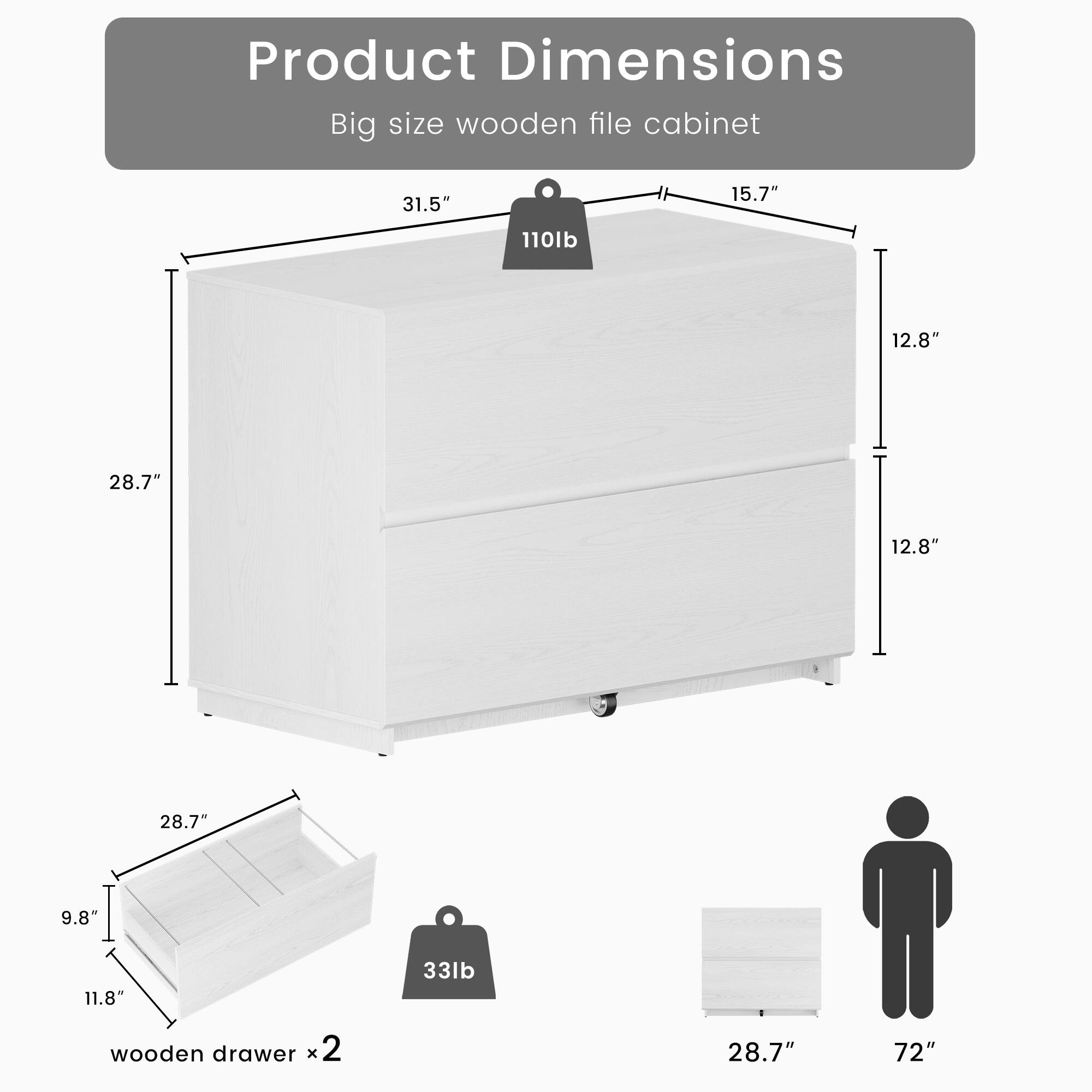 Product Dimensions: Big size wooden file cabinet  
- Height: 31.5"  
- Width: 15.7"  
- Depth: 12.8"  
- Weight: 110lb  
- Drawer Dimensions: 28.7" x 12.8" x 9.8"  
- Drawer Weight: 33lb (x2)  
- Overall Width: 28.7"  
- Overall Height: 72"