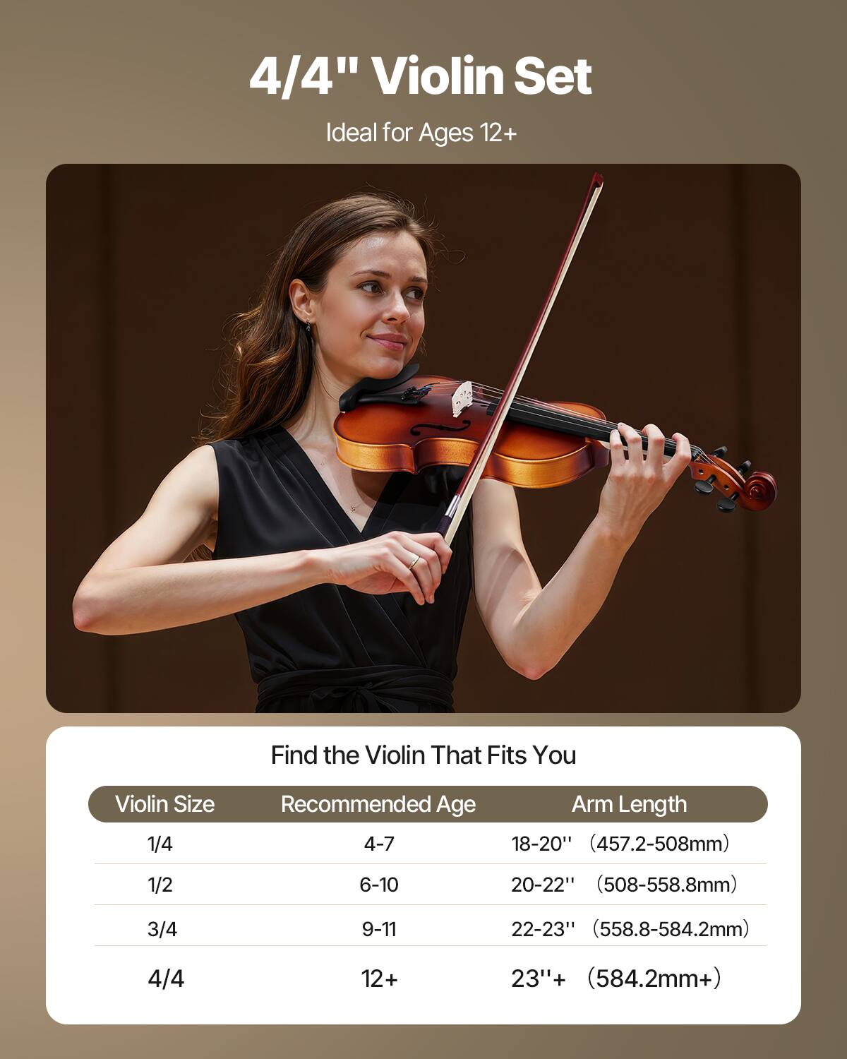 4/4" Violin Set  
Ideal for Ages 12+  

Find the Violin That Fits You  

| Violin Size | Recommended Age | Arm Length |
|------------|----------------|------------|
| 1/4        | 4-7            | 18-20" (457.2-508mm) |
| 1/2        | 6-10           | 20-22" (508-558.8mm) |
| 3/4        | 9-11           | 22-23" (558.8-584.2mm) |
| 4/4        | 12+            | 23"+ (584.2mm+) |