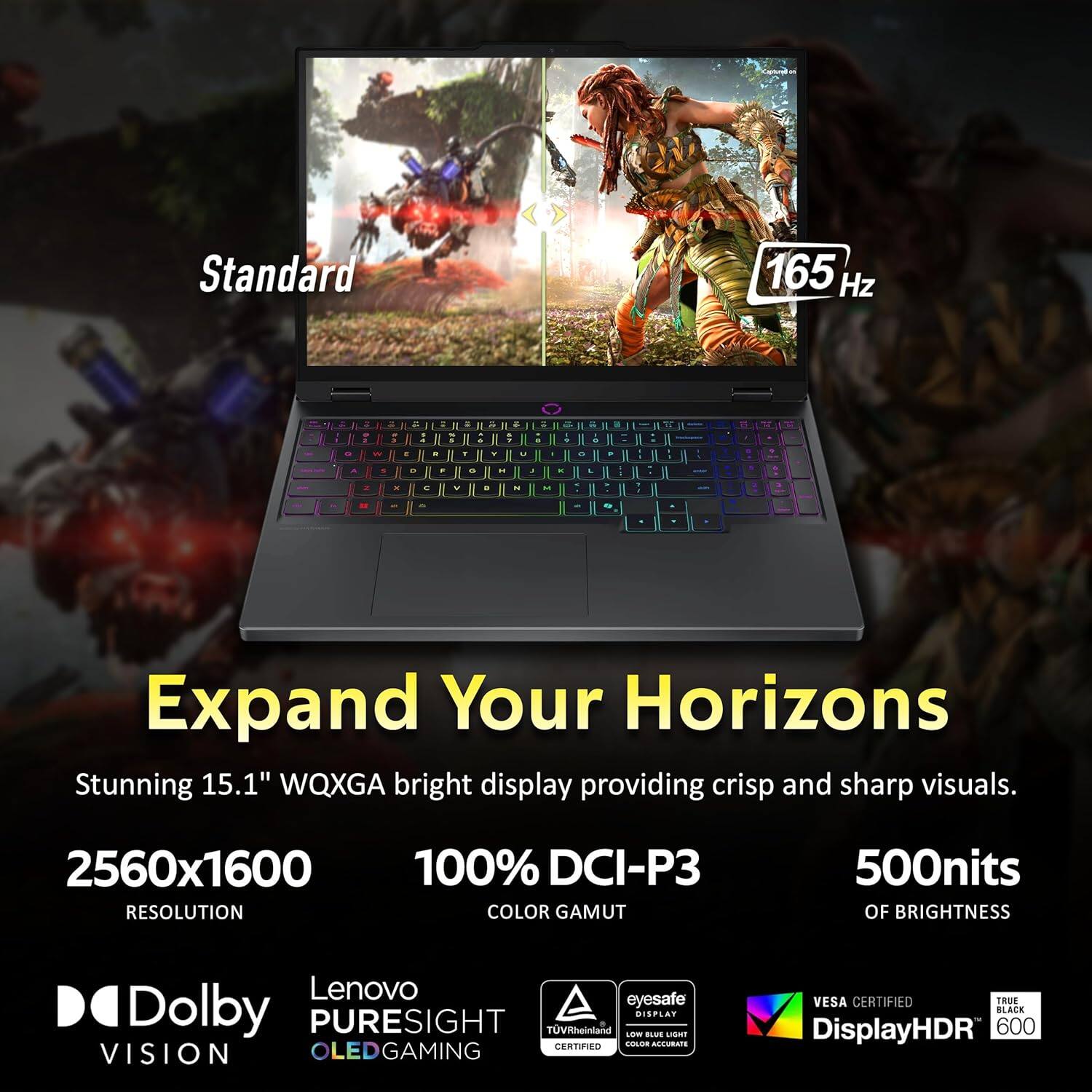 Standard 165 Hz

Expand Your Horizons

Stunning 15.1" WQXGA bright display providing crisp and sharp visuals.

2560x1600 RESOLUTION

100% DCI-P3 COLOR GAMUT

500nits OF BRIGHTNESS

Dolby VISION

Lenovo PURESIGHT OLED GAMING

eyesafe

TÜV Rheinland DISPLAY LOW BLUE LIGHT COLOR ACCURATE

VESA CERTIFIED

DisplayHDR 600

TRUE BLACK