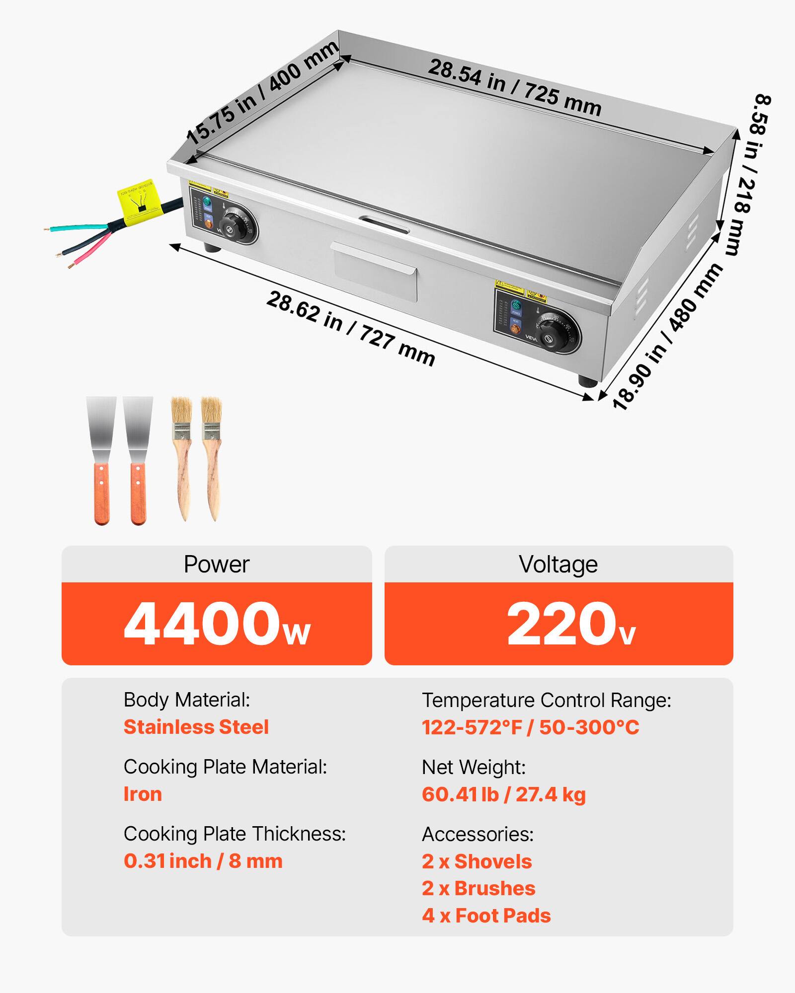 mm 28.54 in / 725 mm  
mm 15.75 in / 400 mm  
mm 28.62 in / 727 mm  
mm 8.58 in / 218 mm  
mm 18.90 in / 480 mm  

Power: 4400w  
Voltage: 220v  
Body Material: Stainless Steel  
Temperature Control Range: 122-572F / 50-300C  
Cooking Plate Material: Iron  
Net Weight: 60.41lb / 27.4 kg  
Cooking Plate Thickness: 0.31 inch / 8 mm  
Accessories: 2 x Shovels, 2 x Brushes, 4 x Foot Pads