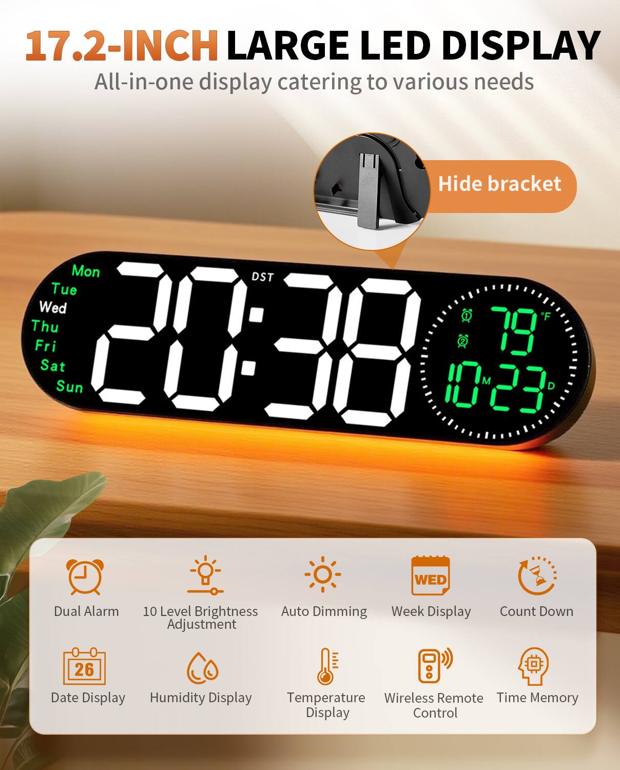 17.2-INCH LARGE LED DISPLAY  
All-in-one display catering to various needs

Hide bracket

Mon Tue Wed Thu Fri Sat Sun  
20:38  
79°F  
10:23  
DST

Dual Alarm  
10 Level Brightness Adjustment  
Auto Dimming  
Week Display  
Count Down  
Date Display  
Humidity Display  
Temperature Display  
Wireless Remote Control  
Time Memory Display