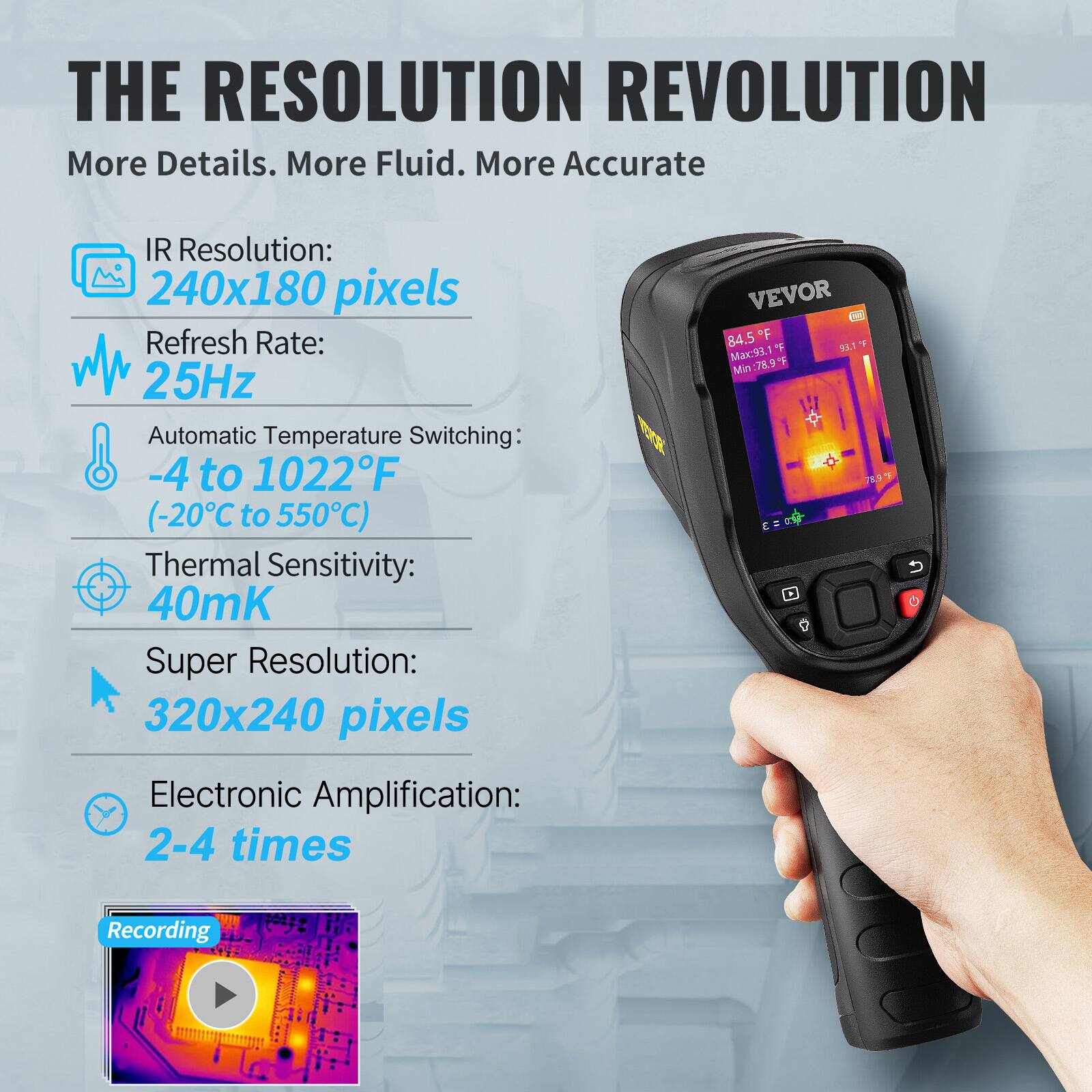 THE RESOLUTION REVOLUTION  
More Details. More Fluid. More Accurate

- IR Resolution: 240x180 pixels
- Refresh Rate: 25Hz
- Automatic Temperature Switching: -4 to 1022°F (-20°C to 550°C)
- Thermal Sensitivity: 40mK
- Super Resolution: 320x240 pixels
- Electronic Amplification: 2-4 times

VEVOR  
84.5°F  
Max: 93.1°F  
Min: 78.9°F

Recording