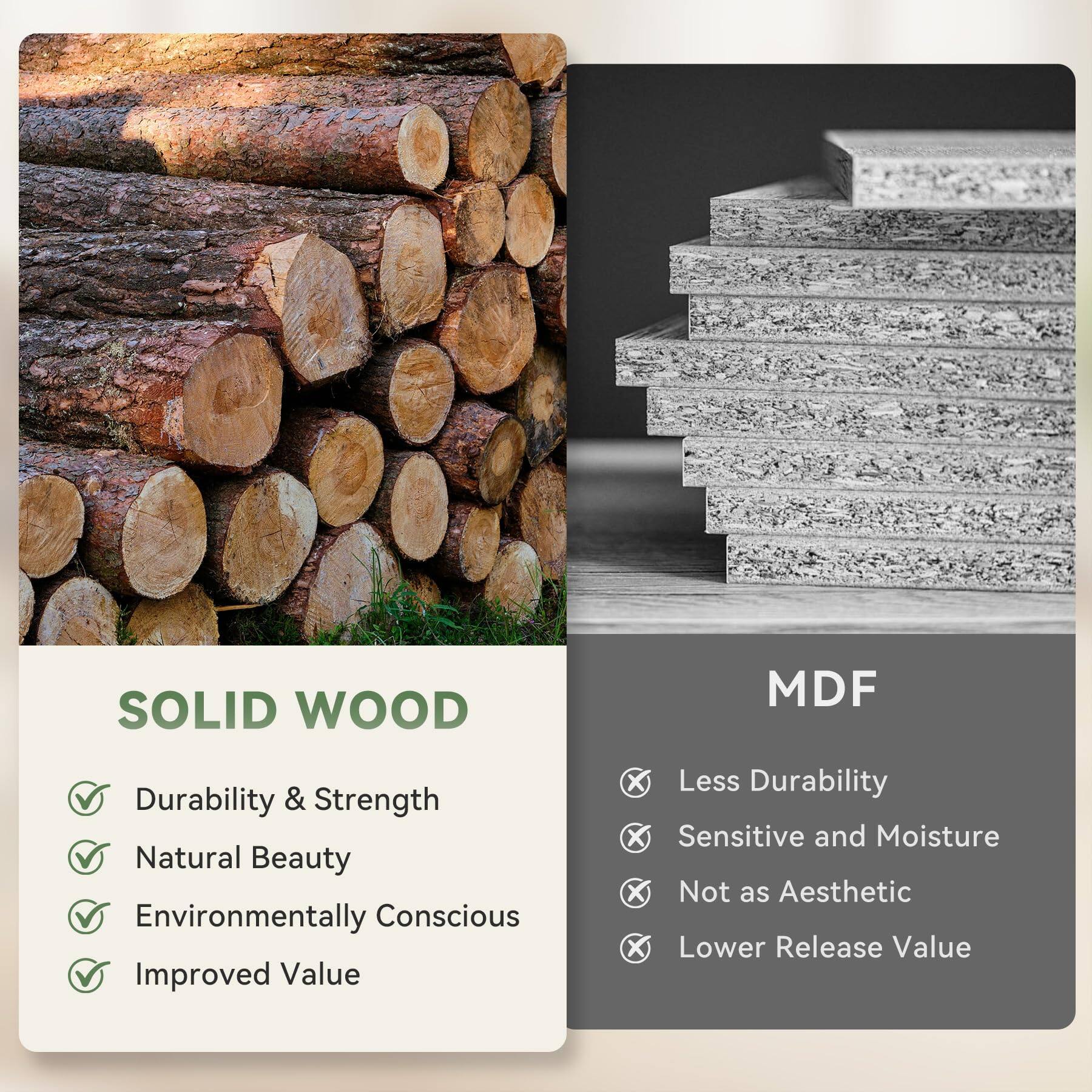 SOLID WOOD  
- Durability & Strength  
- Natural Beauty  
- Environmentally Conscious  
- Improved Value  

MDF  
- Less Durability  
- Sensitive and Moisture  
- Not as Aesthetic  
- Lower Release Value