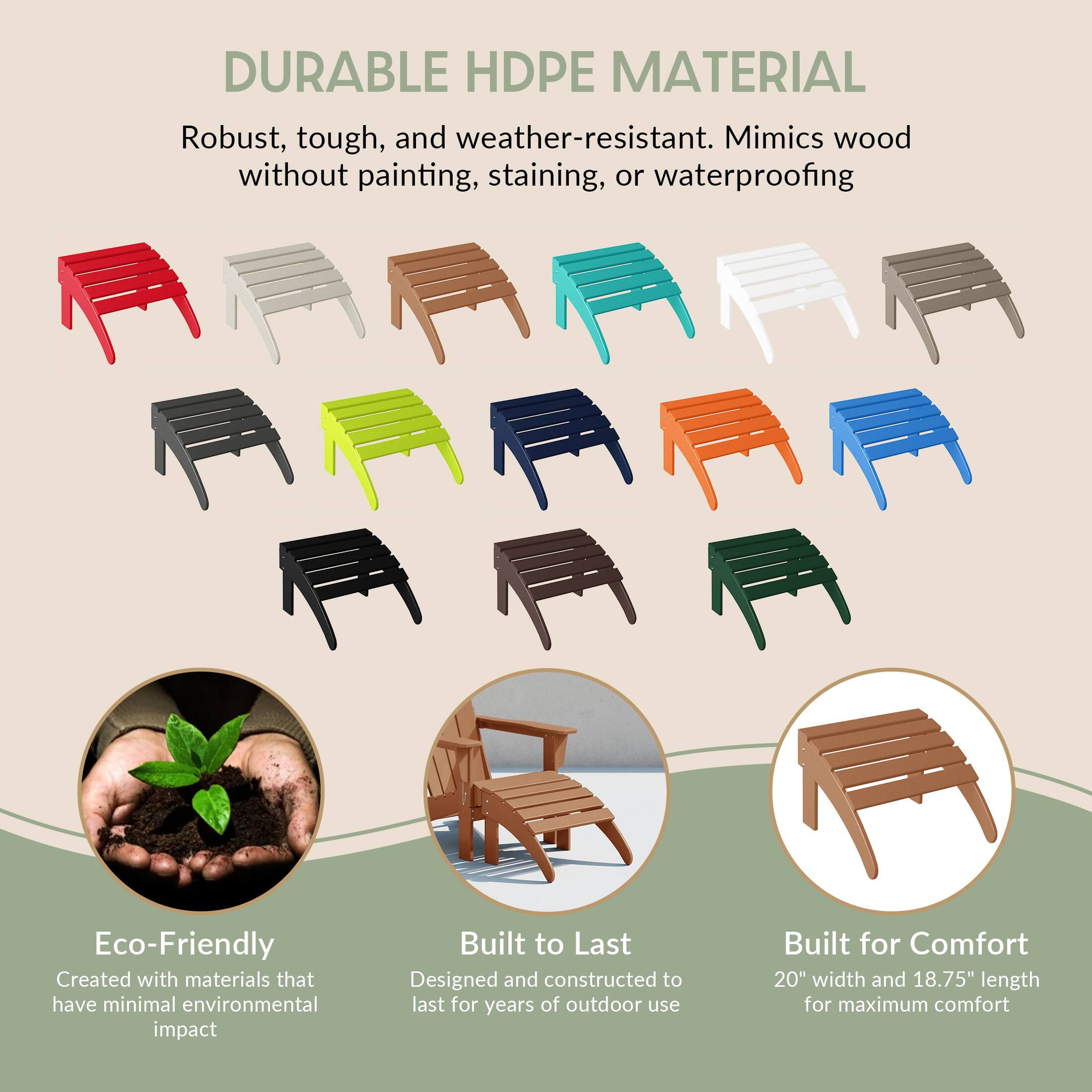 DURABLE HDPE MATERIAL  
Robust, tough, and weather-resistant. Mimics wood without painting, staining, or waterproofing

Eco-Friendly  
Created with materials that have minimal environmental impact

Built to Last  
Designed and constructed to last for years of outdoor use

Built for Comfort  
20" width and 18.75" length for maximum comfort