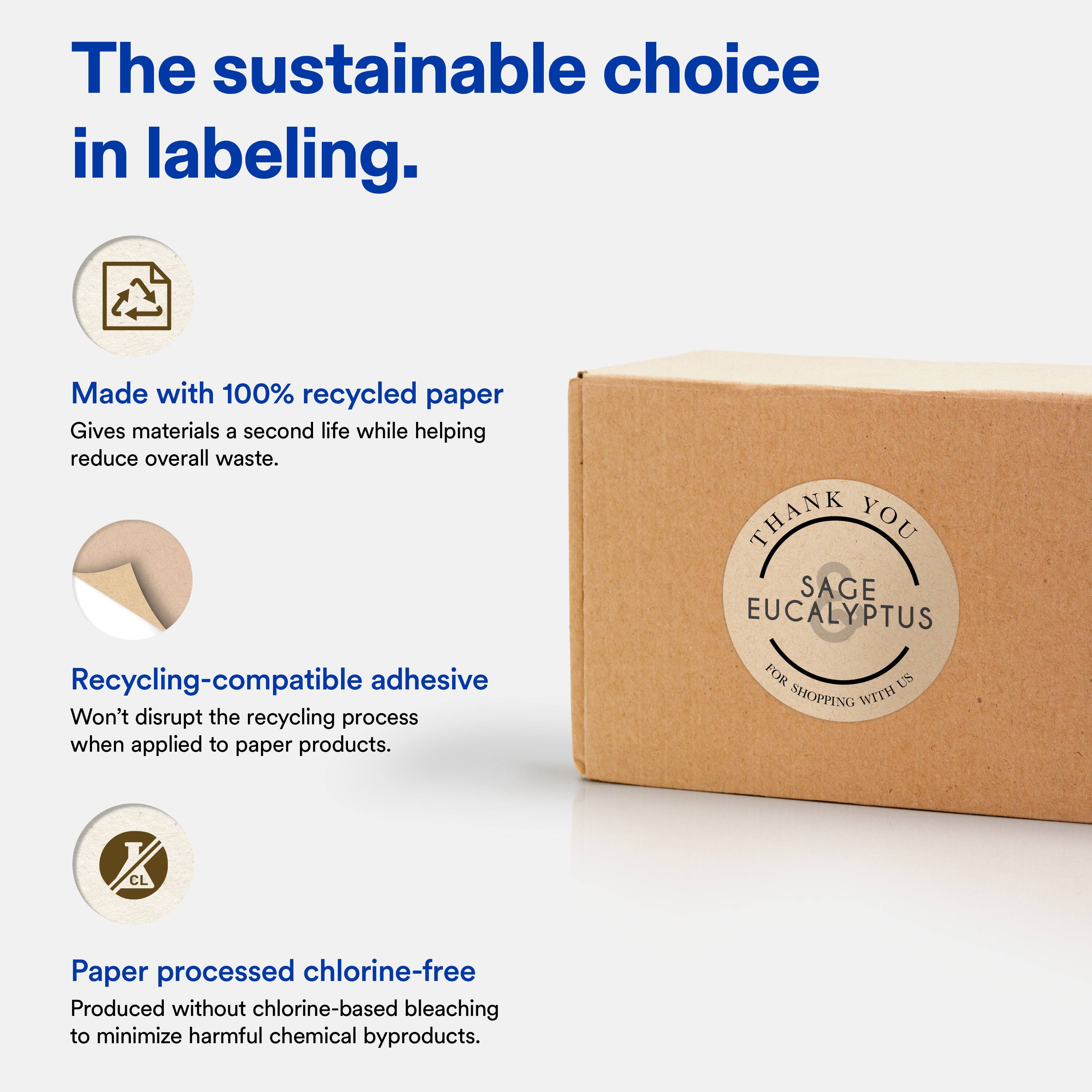 The sustainable choice in labeling.

Made with 100% recycled paper  
Gives materials a second life while helping reduce overall waste.

Recycling-compatible adhesive  
Won't disrupt the recycling process when applied to paper products.

Paper processed chlorine-free  
Produced without chlorine-based bleaching to minimize harmful chemical byproducts.

THANK YOU  
SAGE EUCALYPTUS  
FOR SHOPPING WITH US