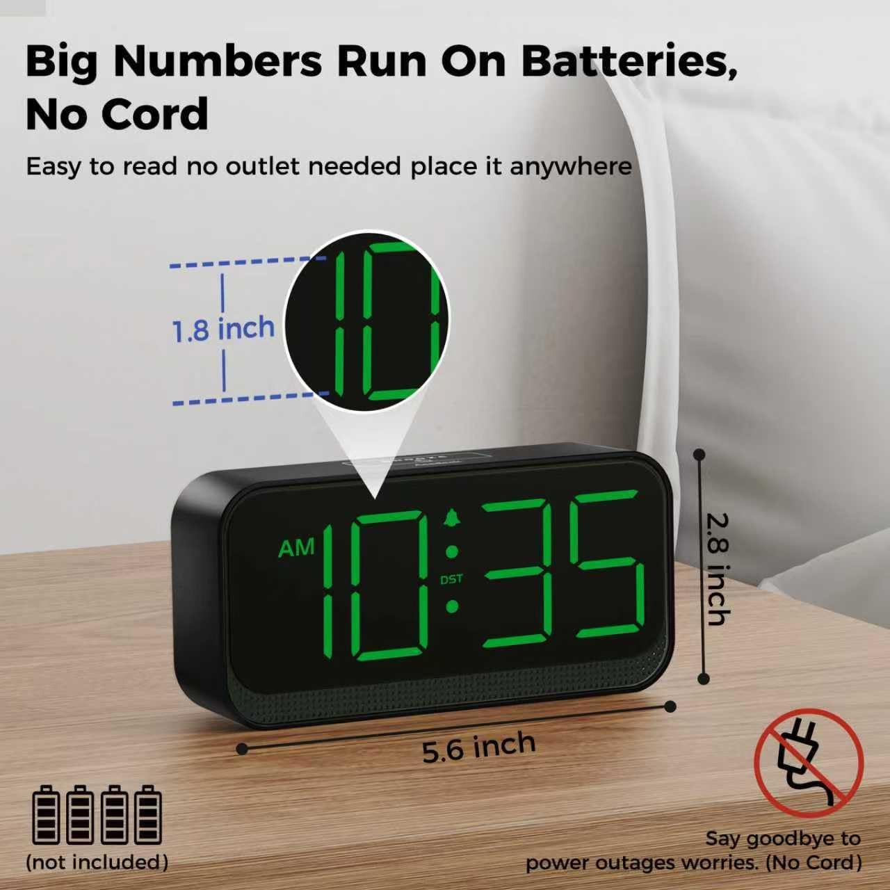Big Numbers Run On Batteries, No Cord

Easy to read no outlet needed place it anywhere

1.8 inch AM 2.8 inch 10:35 DST 5.6 inch (not included)

Say goodbye to power outages worries. (No Cord)
