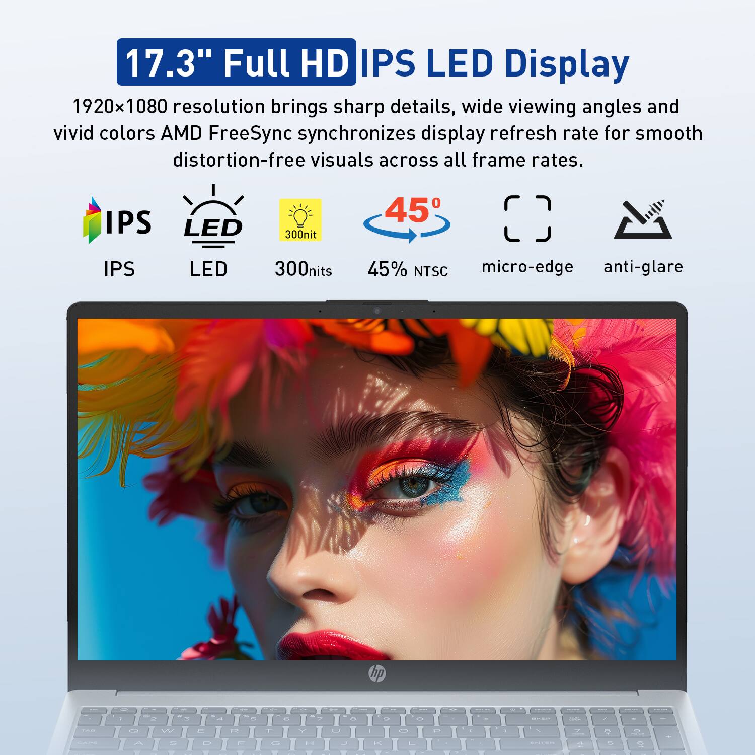 17.3" Full HD IPS LED Display  
1920x1080 resolution brings sharp details, wide viewing angles and vivid colors. AMD FreeSync synchronizes display refresh rate for smooth distortion-free visuals across all frame rates.  
IPS LED  
300nit  
45°  
45% NTSC  
micro-edge  
anti-glare