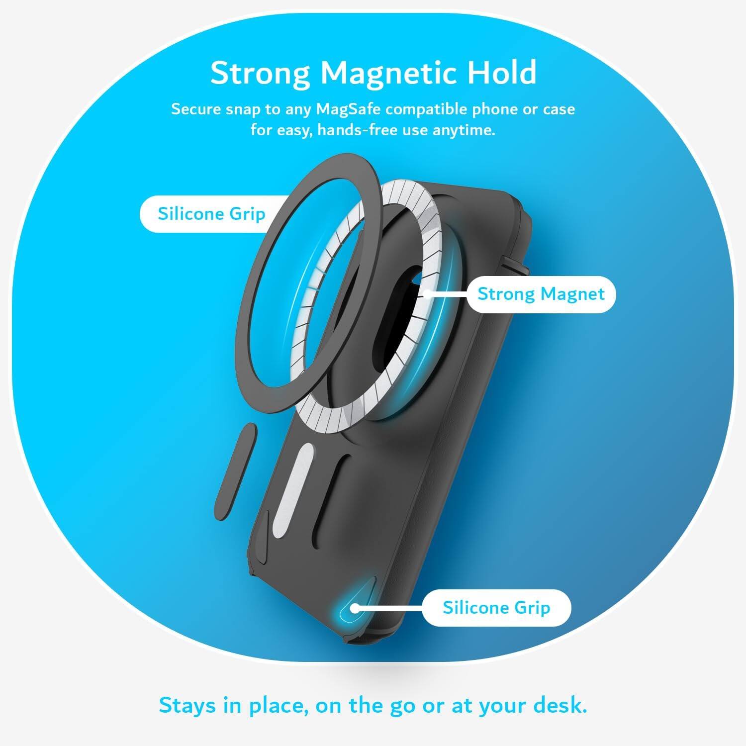 Strong Magnetic Hold  
Secure snap to any MagSafe compatible phone or case for easy, hands-free use anytime.  
Silicone Grip  
Strong Magnet  
Silicone Grip  
Stays in place, on the go or at your desk.