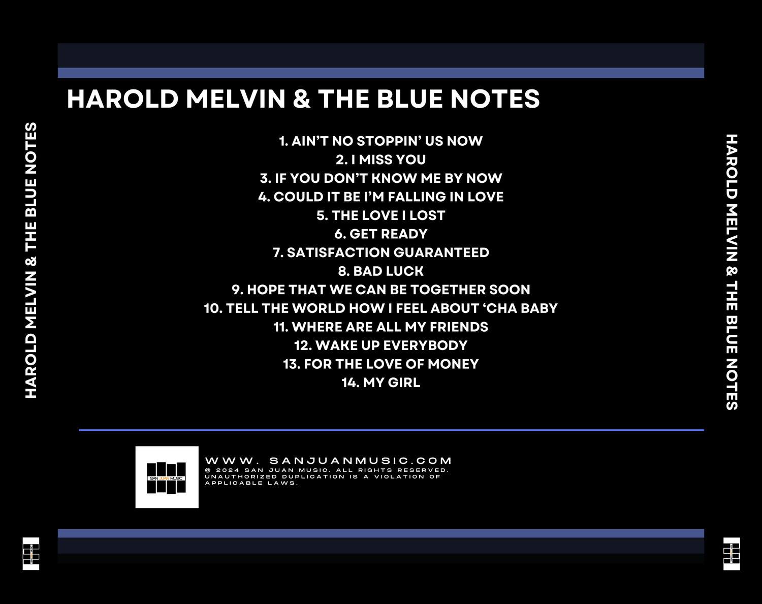 HAROLD MELVIN & THE BLUE NOTES

1. AIN'T NO STOPPIN' US NOW  
2. I MISS YOU  
3. IF YOU DON'T KNOW ME BY NOW  
4. COULD IT BE I'M FALLING IN LOVE  
5. THE LOVE I LOST  
6. GET READY  
7. SATISFACTION GUARANTEED  
8. BAD LUCK  
9. HOPE THAT WE CAN BE TOGETHER SOON  
10. TELL THE WORLD HOW I FEEL ABOUT 'CHA BABY  
11. WHERE ARE ALL MY FRIENDS  
12. WAKE UP EVERYBODY  
13. FOR THE LOVE OF MONEY  
14. MY GIRL  

HAROLD MELVIN & THE BLUE NOTES  

www.SANJUANMUSIC.COM  
© 2024 SAN JUAN MUSIC. ALL RIGHTS RESERVED. UNAUTHORIZED DUPLICATION IS A VIOLATION OF APPLICABLE LAWS.