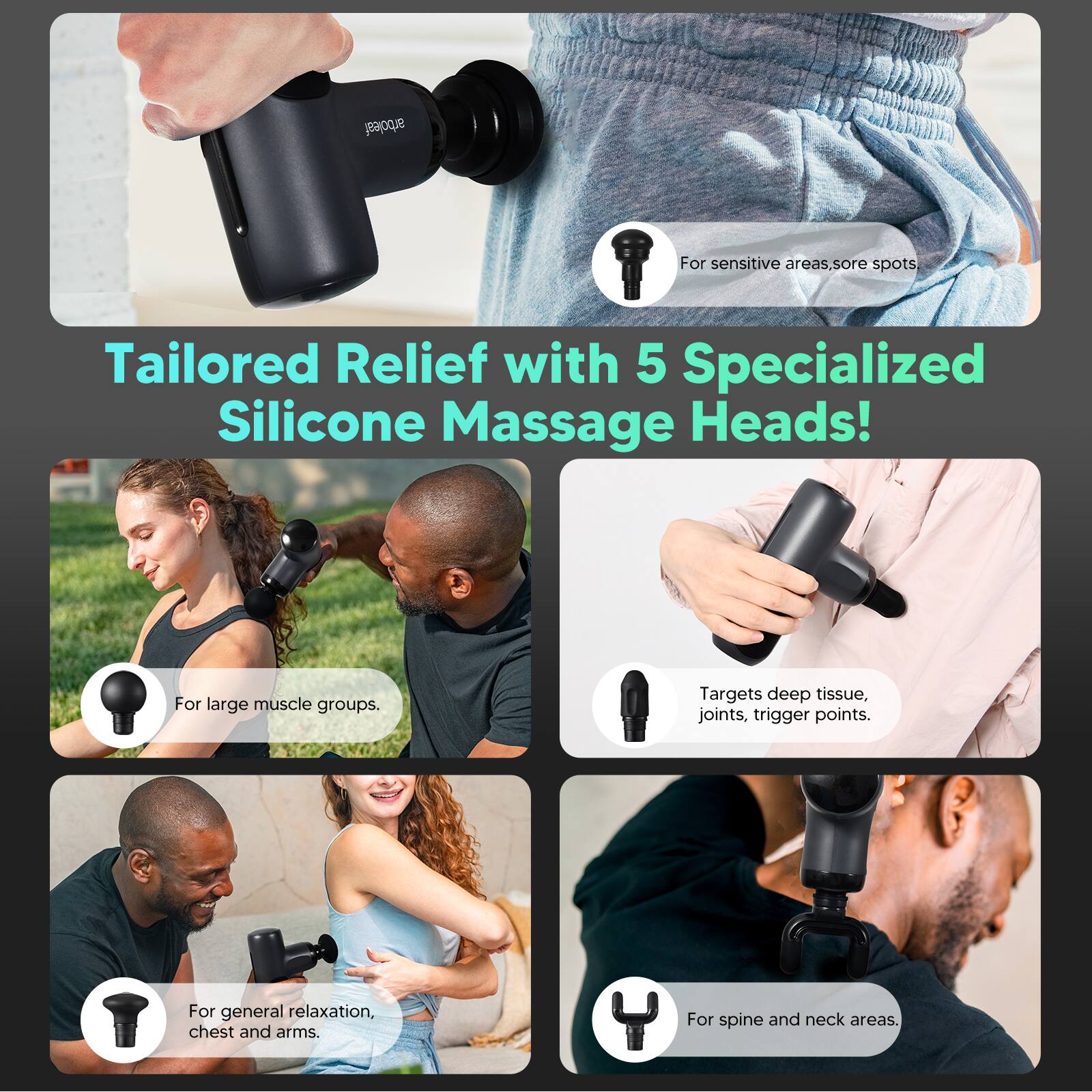 Tailored Relief with 5 Specialized Silicone Massage Heads!

- For sensitive areas, sore spots
- For large muscle groups
- Targets deep tissue, joints, trigger points
- For general relaxation, chest and arms
- For spine and neck areas