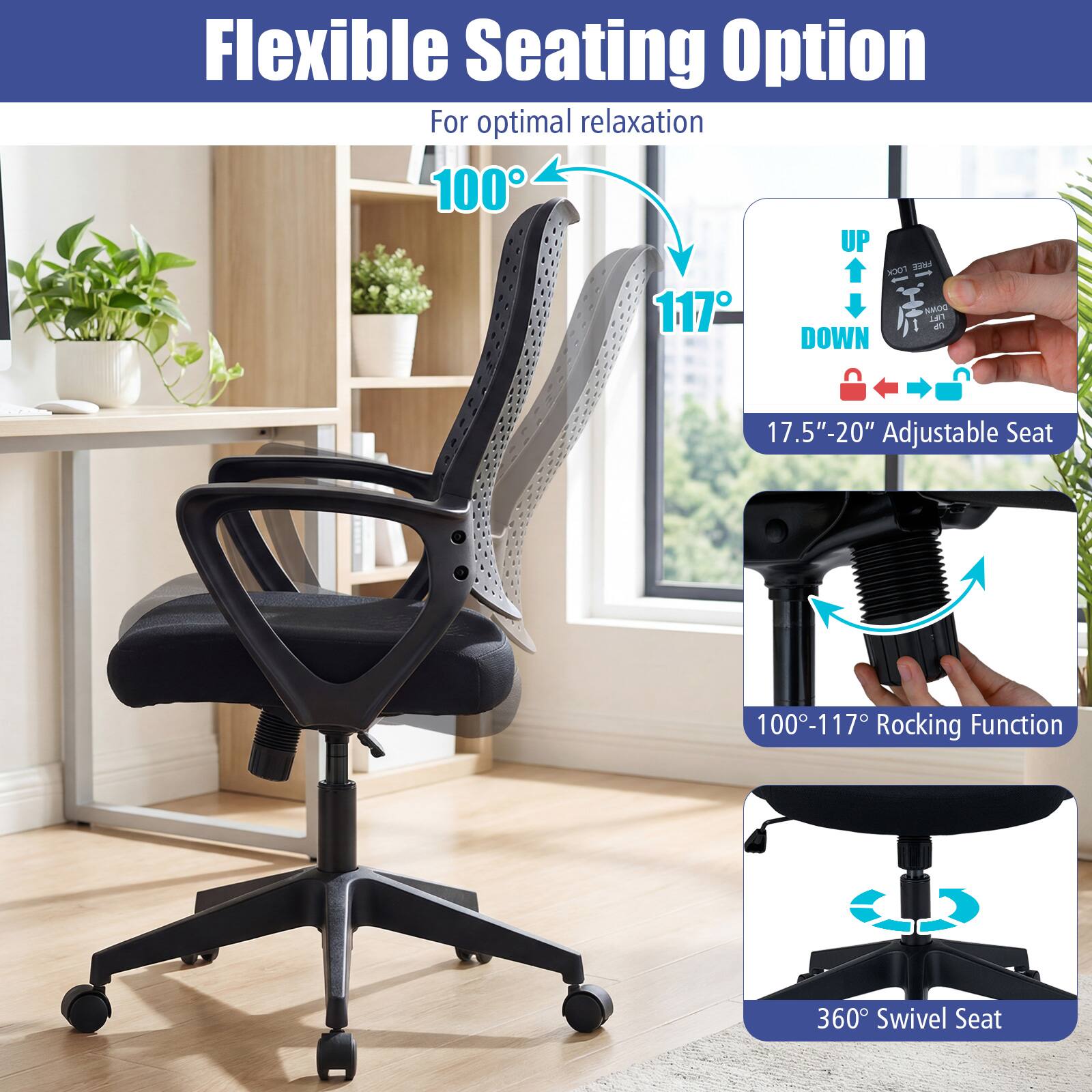Flexible Seating Option For optimal relaxation  
100°-117° Adjustable Seat  
17.5"-20" Adjustable Seat  
100°-117° Rocking Function  
360° Swivel Seat