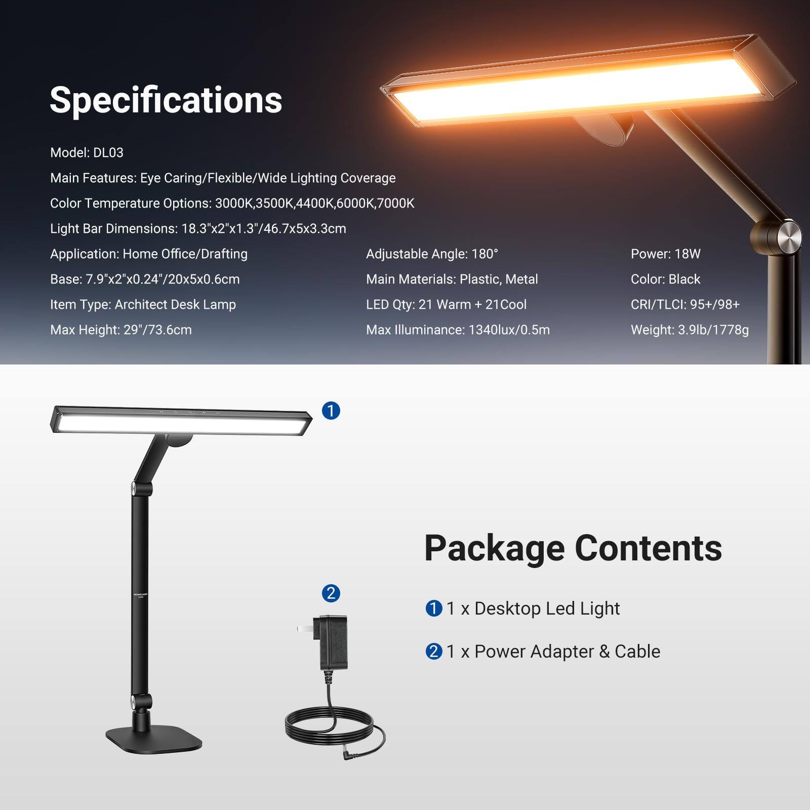 Specifications  
Model: DL03  
Main Features: Eye Caring/Flexible/Wide Lighting Coverage  
Color Temperature Options: 3000K, 3500K, 4400K, 6000K, 7000K  
Light Bar Dimensions: 18.3"x2"x1.3"/46.7x5x3.3cm  
Application: Home Office/Drafting  
Adjustable Angle: 180°  
Base: 7.9"x2"x0.24"/20x5x0.6cm  
Main Materials: Plastic, Metal  
Item Type: Architect Desk Lamp  
LED Qty: 21 Warm + 21 Cool  
Max Height: 29"/73.6cm  
Max Illuminance: 1340lux/0.5m  
CRI/TLCI: 95+/98+  
Power: 18W  
Color: Black  
Weight: 3.9lb/1778g  

Package Contents  
1 x Desktop Led Light  
1 x Power Adapter & Cable