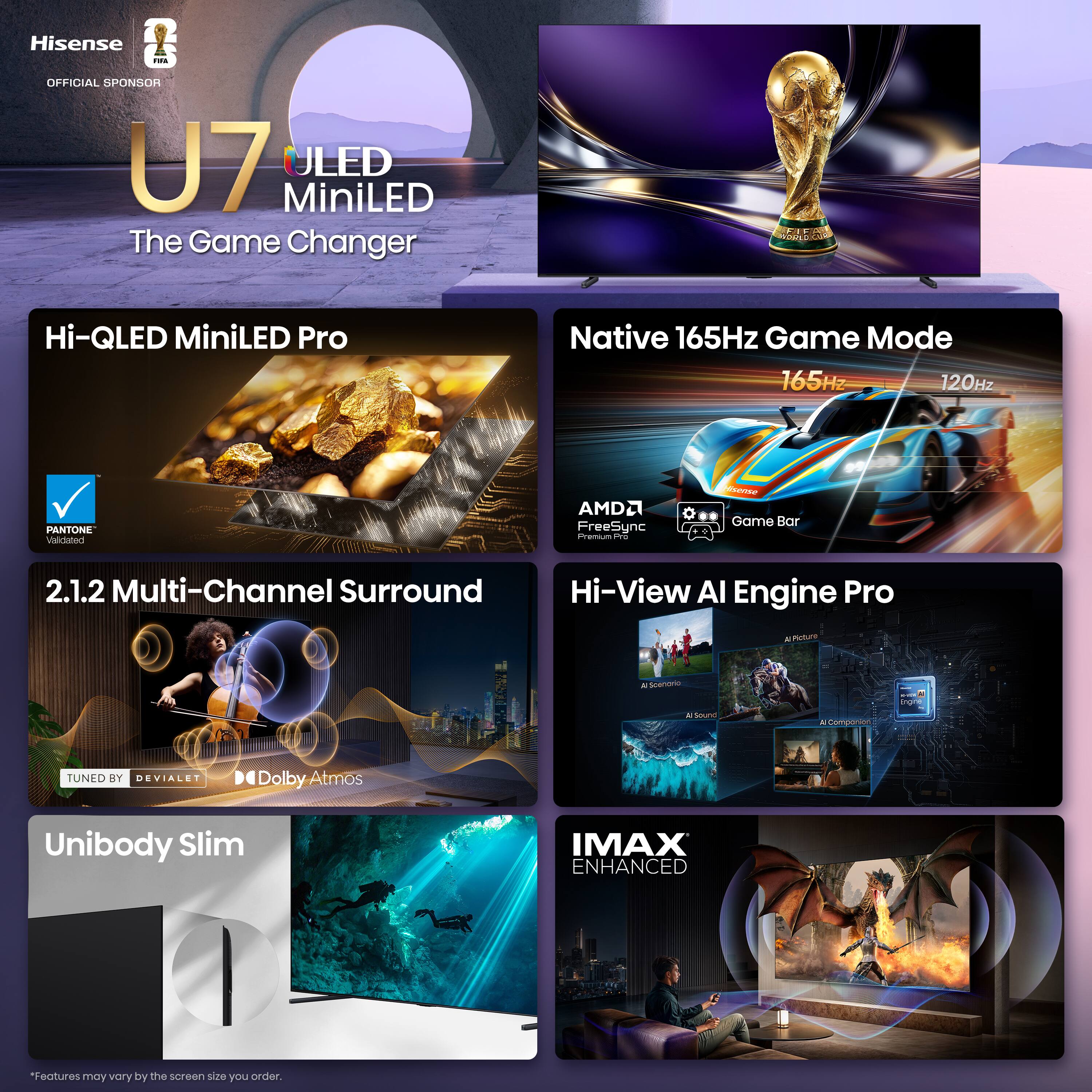 Hisense - OFFICIAL SPONSOR  
U7 ULED MiniLED  
The Game Changer  

Hi-QLED MiniLED Pro  
Native 165Hz Game Mode  
165Hz / 120Hz  
PANTONE  
AMD FreeSync  
Game Bar  
2.1.2 Multi-Channel Surround  
Hi-View AI Engine Pro  
TUNED BY DEVIALET  
Dolby Atmos  
Unibody Slim  
IMAX ENHANCED  

*Features may vary by the screen size you order.