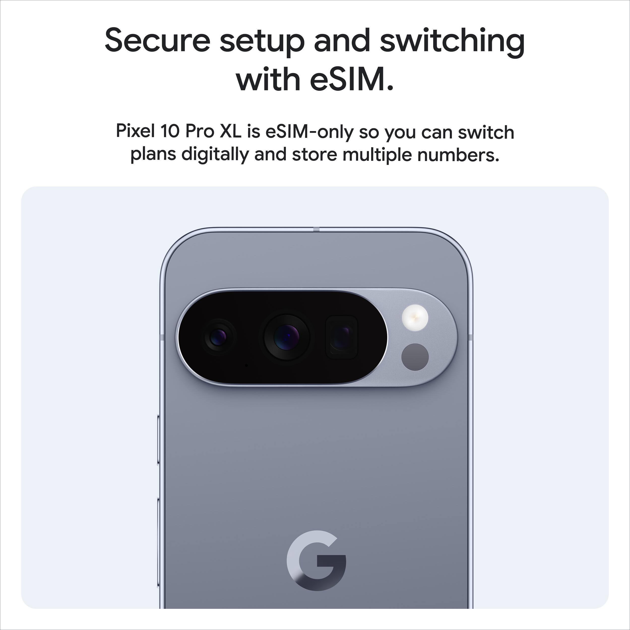 Secure setup and switching with eSIM.

Pixel 10 Pro XL is eSIM-only so you can switch plans digitally and store multiple numbers.