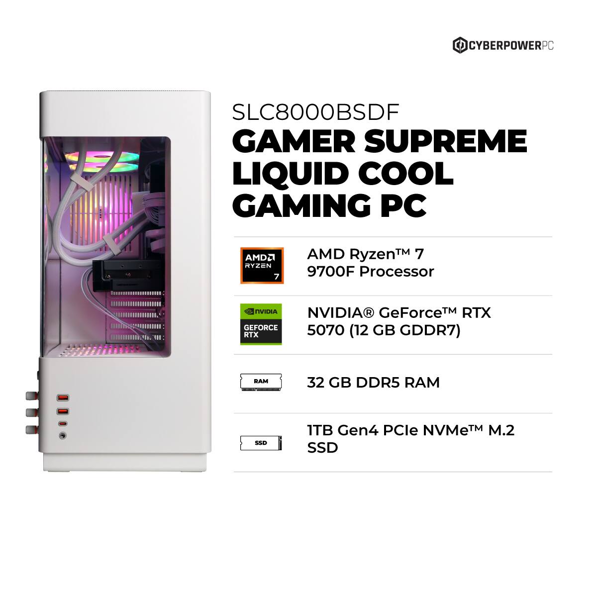 CYBERPOWERPC SLC8000BSDF GAMER SUPREME LIQUID COOL GAMING PC

- AMD Ryzen™ 7 9700F Processor
- NVIDIA® GeForce™ RTX 5070 (12 GB GDDR7)
- 32 GB DDR5 RAM
- 1TB Gen4 PCIe NVMe™ M.2 SSD
