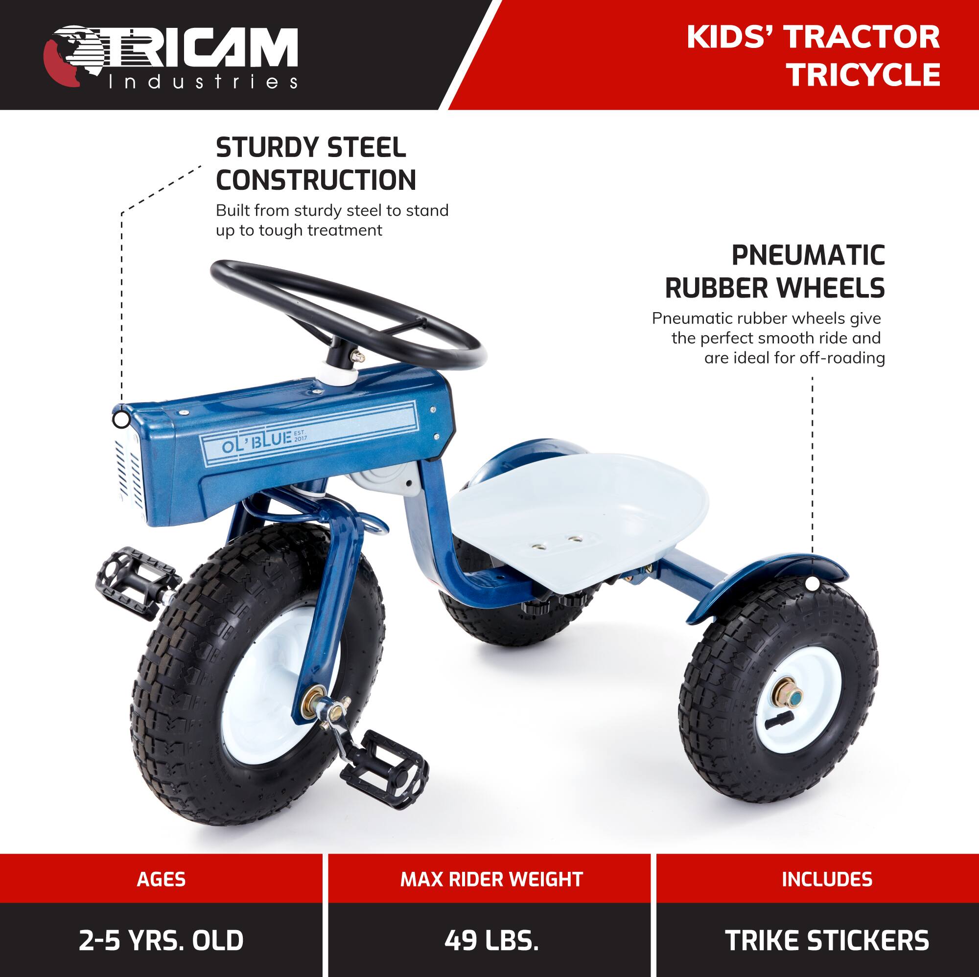 TRICAM Industries KIDS' TRACTOR TRICYCLE  
STURDY STEEL CONSTRUCTION  
Built from sturdy steel to stand up to tough treatment  

PNEUMATIC RUBBER WHEELS  
Pneumatic rubber wheels give the perfect smooth ride and are ideal for off-roading  

AGES  
2-5 YRS. OLD  

MAX RIDER WEIGHT  
49 LBS.  

INCLUDES  
TRIKE STICKERS