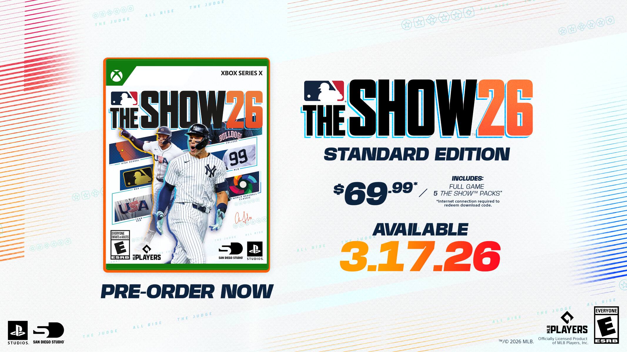**THE SHOW 26**

**STANDARD EDITION**

**$69.99**

**AVAILABLE 3.17.26**

**INCLUDES:**

- FULL GAME
- 5 THE SHOW™ PACKS*

*Internet connection required to redeem download code.

**PRE-ORDER NOW**

**XBOX SERIES X**

**E** (ESRB)

**3 PLAYERS**

**OFFICIALLY LICENSED PRODUCT**

**©2026 MLB, MLB Players, Inc.**

**SAN DIEGO STUDIOS**