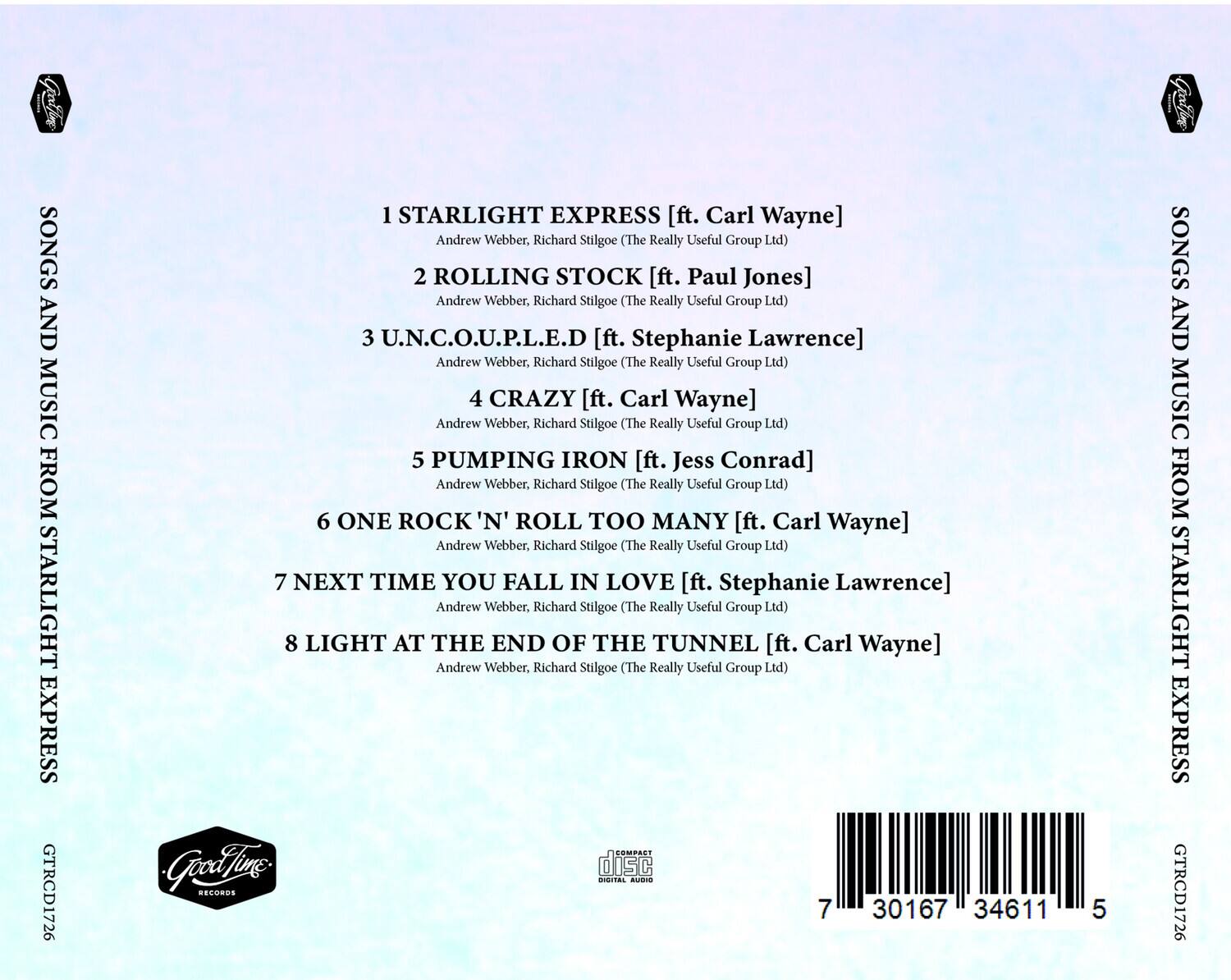 SONGS AND MUSIC FROM STARLIGHT EXPRESS  
GTRCD1726  

1 STARLIGHT EXPRESS [ft. Carl Wayne]  
Andrew Webber, Richard Stilgoe (The Really Useful Group Ltd)  

2 ROLLING STOCK [ft. Paul Jones]  
Andrew Webber, Richard Stilgoe (The Really Useful Group Ltd)  

3 U.N.C.O.U.P.L.E.D [ft. Stephanie Lawrence]  
Andrew Webber, Richard Stilgoe (The Really Useful Group Ltd)  

4 CRAZY [ft. Carl Wayne]  
Andrew Webber, Richard Stilgoe (The Really Useful Group Ltd)  

5 PUMPING IRON [ft. Jess Conrad]  
Andrew Webber, Richard Stilgoe (The Really Useful Group Ltd)  

6 ONE ROCK 'N' ROLL TOO MANY [ft. Carl Wayne]  
Andrew Webber, Richard Stilgoe (The Really Useful Group Ltd)  

7 NEXT TIME YOU FALL IN LOVE [ft. Stephanie Lawrence]  
Andrew Webber, Richard Stilgoe (The Really Useful Group Ltd)  

8 LIGHT AT THE END OF THE TUNNEL [ft. Carl Wayne]  
Andrew Webber, Richard Stilgoe