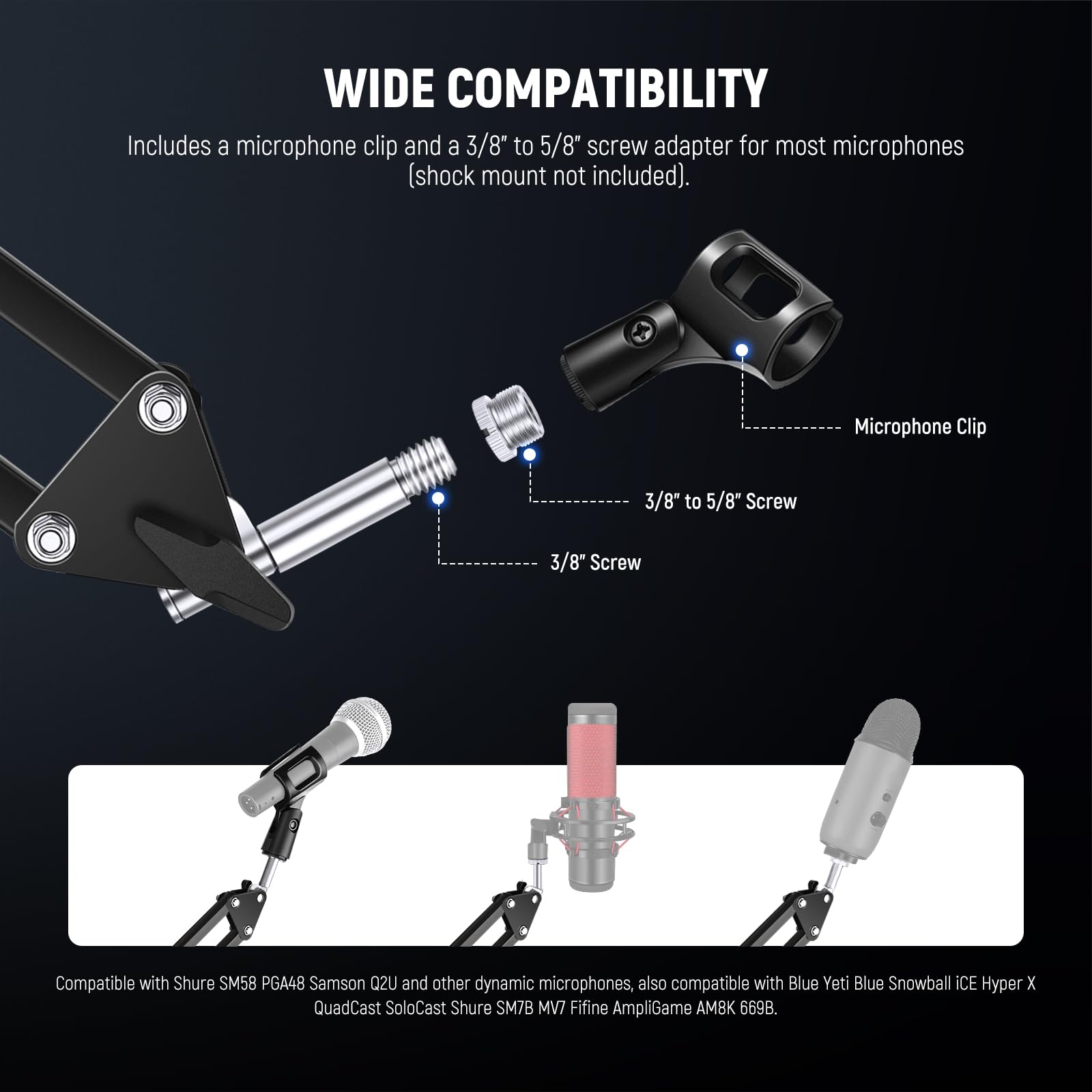 WIDE COMPATIBILITY  
Includes a microphone clip and a 3/8" to 5/8" screw adapter for most microphones (shock mount not included).  

Microphone Clip  
3/8" to 5/8" Screw  
3/8" Screw  

Compatible with Shure SM58, PGA48, Samson Q2U, and other dynamic microphones, also compatible with Blue Yeti, Blue Snowball iCE, Hyper X QuadCast SoloCast, Shure SM7B, MV7, Fifine AmpliGame AMBK 669B.