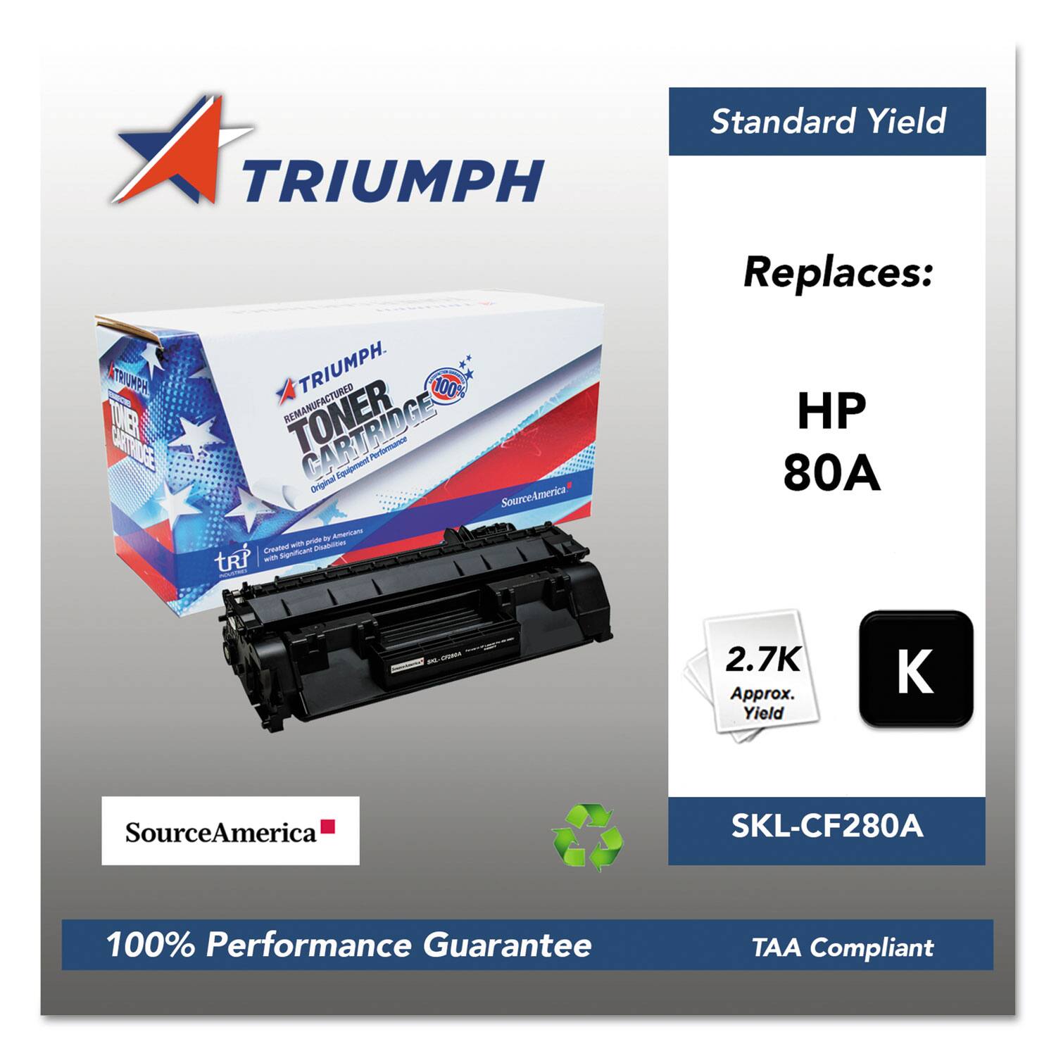 TRIUMPH Standard Yield  
TRIUMPH DE CCTRDCE TRIUMPH  
100 REMANUFACTURED CARTRIDGE  
Original Equipment Performance  
SourceAmerica - Americans for Americans  
Created Significant  
Replaces: HP 80A  
2.7K Approx. Yield  
SourceAmerica SKL-CF280A  
100% Performance Guarantee  
TAA Compliant