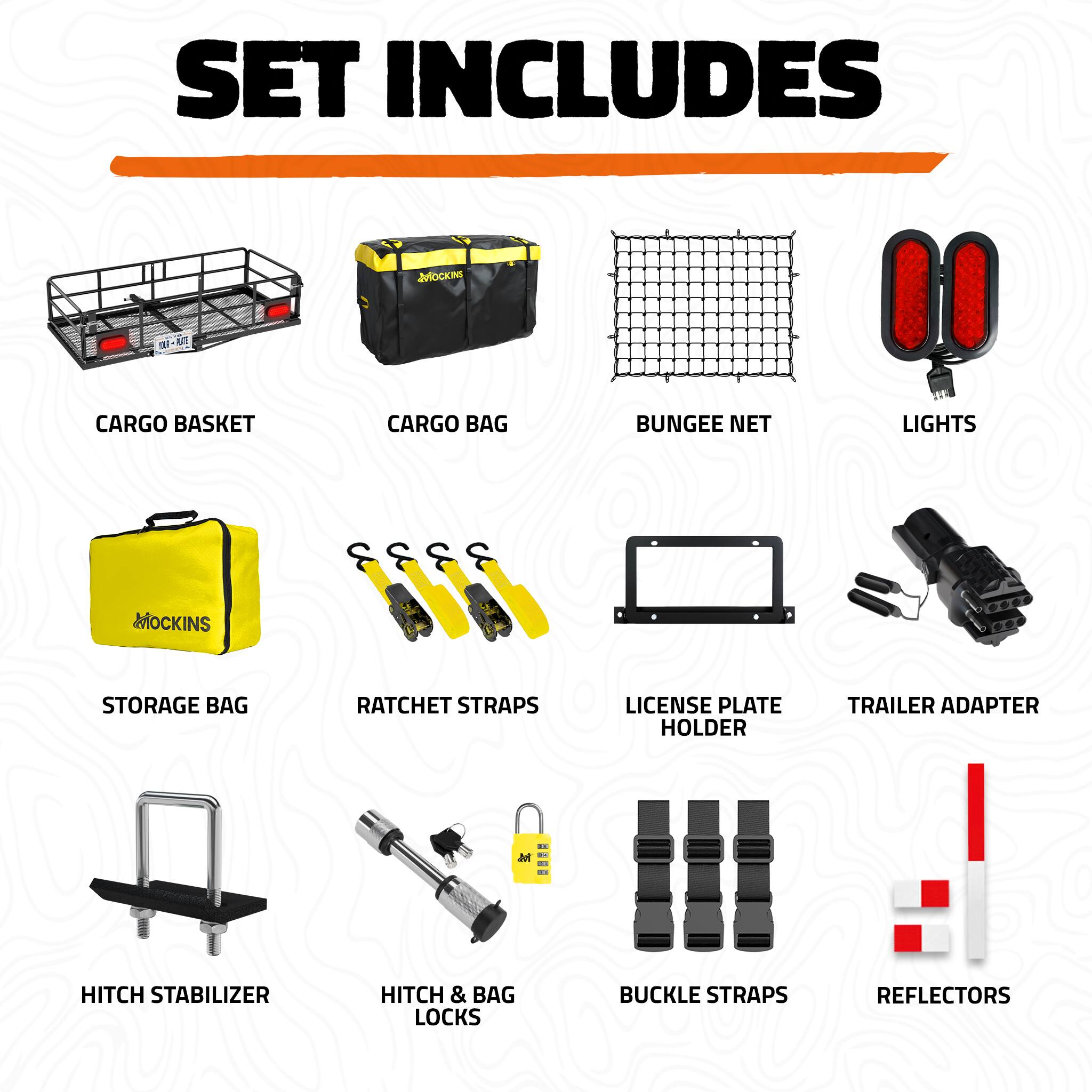 SET INCLUDES

- CARGO BASKET
- CARGO BAG
- BUNGEE NET
- LIGHTS
- STORAGE BAG
- RATCHET STRAPS
- LICENSE PLATE HOLDER
- TRAILER ADAPTER
- HITCH STABILIZER
- HITCH & BAG LOCKS
- BUCKLE STRAPS
- REFLECTORS