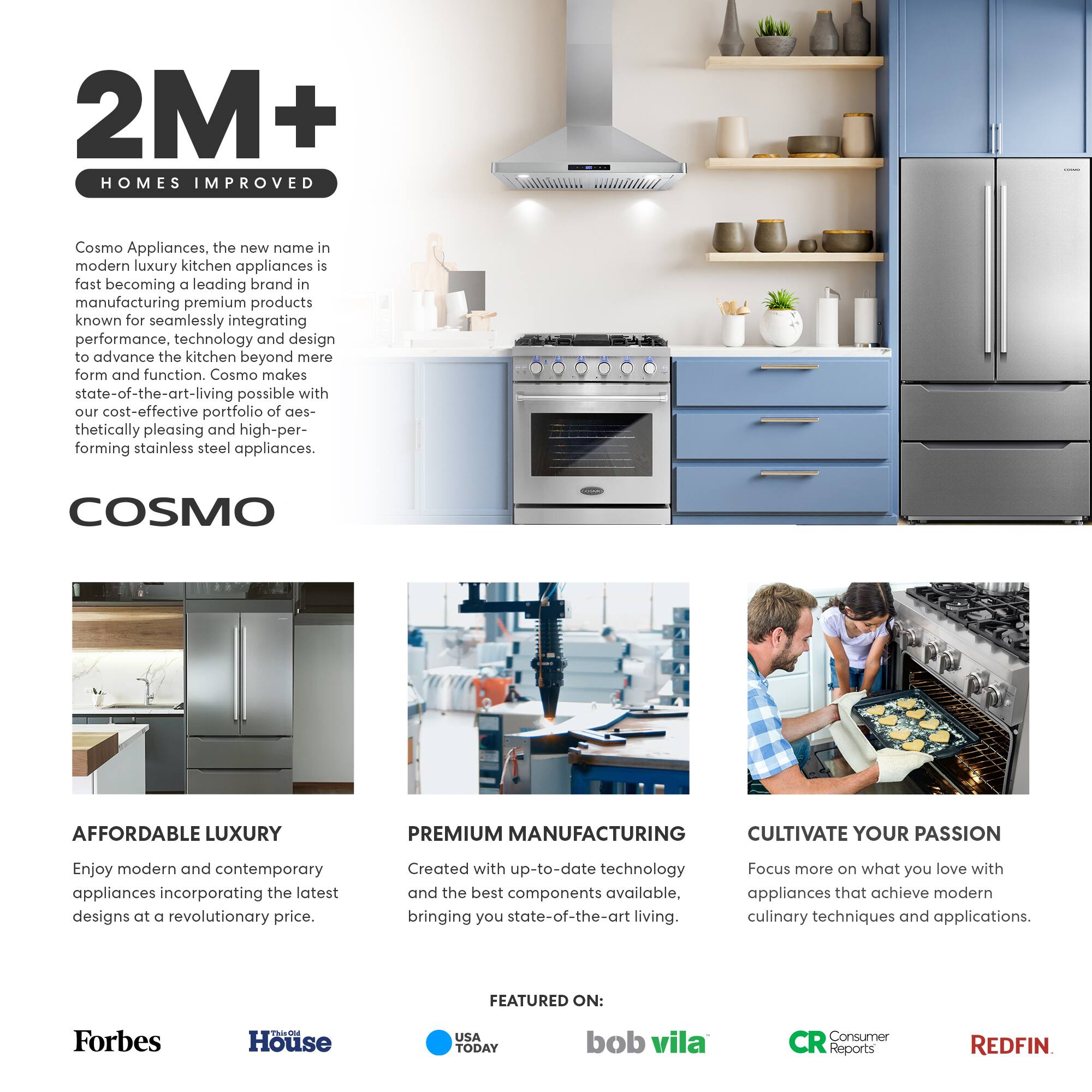 2M+ HOMES IMPROVED

Cosmo Appliances, the new name in modern luxury kitchen appliances, is fast becoming a leading brand in manufacturing premium products known for seamlessly integrating performance, technology, and design to advance the kitchen beyond mere form and function. Cosmo makes state-of-the-art living possible with our cost-effective portfolio of aesthetically pleasing and high-performing stainless steel appliances.

COSMO

AFFORDABLE LUXURY
Enjoy modern and contemporary appliances incorporating the latest designs at a revolutionary price.

PREMIUM MANUFACTURING
Created with up-to-date technology and the best components available, bringing you state-of-the-art living.

CULTIVATE YOUR PASSION
Focus more on what you love with appliances that achieve modern culinary techniques and applications.

FEATURED ON:
Forbes
House
USA TODAY
bob vila
Consumer Reports
REDFIN